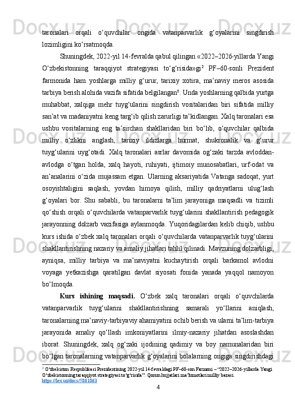 taronalari   orqali   o‘quvchilar   ongida   vatanparvarlik   g‘oyalarini   singdirish
lozimligini ko‘rsatmoqda.
Shuningdek, 2022-yil 14-fevralda qabul qilingan «2022–2026-yillarda Yangi
O‘zbekistonning   taraqqiyot   strategiyasi   to‘g‘risida»gi 2
  PF–60-sonli   Prezident
farmonida   ham   yoshlarga   milliy   g‘urur,   tarixiy   xotira,   ma’naviy   meros   asosida
tarbiya berish alohida vazifa sifatida belgilangan². Unda yoshlarning qalbida yurtga
muhabbat,   xalqiga   mehr   tuyg‘ularini   singdirish   vositalaridan   biri   sifatida   milliy
san’at va madaniyatni keng targ‘ib qilish zarurligi ta’kidlangan. Xalq taronalari esa
ushbu   vositalarning   eng   ta’sirchan   shakllaridan   biri   bo‘lib,   o‘quvchilar   qalbida
milliy   o‘zlikni   anglash,   tarixiy   ildizlarga   hurmat,   shukronalik   va   g‘urur
tuyg‘ularini   uyg‘otadi.   Xalq   taronalari   asrlar   davomida   og‘zaki   tarzda   avloddan-
avlodga   o‘tgan   holda,   xalq   hayoti,   ruhiyati,   ijtimoiy   munosabatlari,   urf-odat   va
an’analarini   o‘zida   mujassam   etgan.   Ularning   aksariyatida   Vatanga   sadoqat,   yurt
osoyishtaligini   saqlash,   yovdan   himoya   qilish,   milliy   qadriyatlarni   ulug‘lash
g‘oyalari   bor.   Shu   sababli,   bu   taronalarni   ta’lim   jarayoniga   maqsadli   va   tizimli
qo‘shish  orqali  o‘quvchilarda vatanparvarlik tuyg‘ularini shakllantirish pedagogik
jarayonning dolzarb vazifasiga aylanmoqda. Yuqoridagilardan kelib chiqib, ushbu
kurs ishida o‘zbek xalq taronalari orqali o‘quvchilarda vatanparvarlik tuyg‘ularini
shakllantirishning nazariy va amaliy jihatlari tahlil qilinadi. Mavzuning dolzarbligi,
ayniqsa,   milliy   tarbiya   va   ma’naviyatni   kuchaytirish   orqali   barkamol   avlodni
voyaga   yetkazishga   qaratilgan   davlat   siyosati   fonida   yanada   yaqqol   namoyon
bo‘lmoqda.
Kurs   ishining   maqsadi.   O‘zbek   xalq   taronalari   orqali   o‘quvchilarda
vatanparvarlik   tuyg‘ularini   shakllantirishning   samarali   yo‘llarini   aniqlash,
taronalarning ma’naviy-tarbiyaviy ahamiyatini ochib berish va ularni ta’lim-tarbiya
jarayonida   amaliy   qo‘llash   imkoniyatlarini   ilmiy-nazariy   jihatdan   asoslashdan
iborat.   Shuningdek,   xalq   og‘zaki   ijodining   qadimiy   va   boy   namunalaridan   biri
bo‘lgan taronalarning vatanparvarlik g‘oyalarini bolalarning ongiga singdirishdagi
2
 O‘zbekiston Respublikasi Prezidentining 2022-yil 14-fevraldagi PF–60-son Farmoni – “2022–2026-yillarda Yangi 
O‘zbekistonning taraqqiyot strategiyasi to‘g‘risida”.  Qonun hujjatlari ma’lumotlari milliy bazasi. 
https://lex.uz/docs/5861063
4 