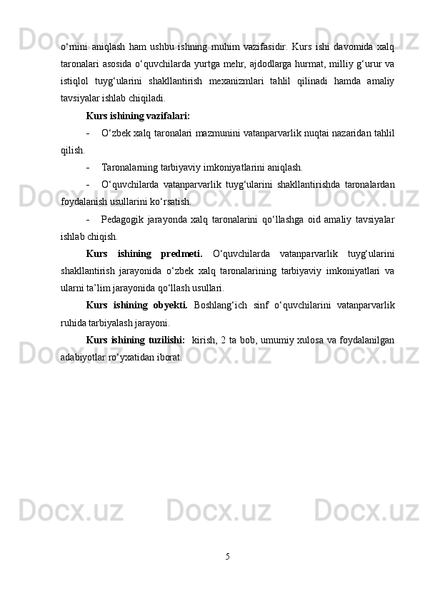 o‘rnini   aniqlash   ham   ushbu   ishning   muhim   vazifasidir.   Kurs   ishi   davomida   xalq
taronalari  asosida  o‘quvchilarda yurtga mehr, ajdodlarga hurmat, milliy g‘urur  va
istiqlol   tuyg‘ularini   shakllantirish   mexanizmlari   tahlil   qilinadi   hamda   amaliy
tavsiyalar ishlab chiqiladi.
Kurs ishining vazifalari:
 O‘zbek xalq taronalari mazmunini vatanparvarlik nuqtai nazaridan tahlil
qilish.
 Taronalarning tarbiyaviy imkoniyatlarini aniqlash.
 O‘quvchilarda   vatanparvarlik   tuyg‘ularini   shakllantirishda   taronalardan
foydalanish usullarini ko‘rsatish.
 Pedagogik   jarayonda   xalq   taronalarini   qo‘llashga   oid   amaliy   tavsiyalar
ishlab chiqish.
Kurs   ishining   predmeti.   O‘quvchilarda   vatanparvarlik   tuyg‘ularini
shakllantirish   jarayonida   o‘zbek   xalq   taronalarining   tarbiyaviy   imkoniyatlari   va
ularni ta’lim jarayonida qo‘llash usullari.
Kurs   ishining   obyekti.   Boshlang‘ich   sinf   o‘quvchilarini   vatanparvarlik
ruhida tarbiyalash jarayoni.
Kurs ishining tuzilishi:    kirish, 2 ta bob, umumiy xulosa va foydalanilgan
adabiyotlar ro‘yxatidan iborat.
5 