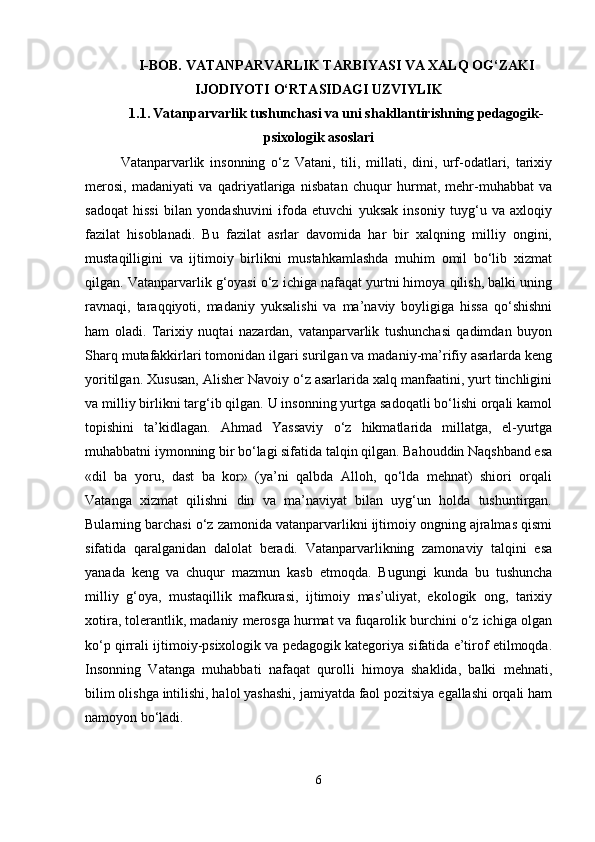 I-BOB.  VATANPARVARLIK TARBIYASI VA XALQ OG‘ZAKI
IJODIYOTI O‘RTASIDAGI UZVIYLIK
1.1.   Vatanparvarlik tushunchasi va uni shakllantirishning pedagogik-
psixologik asoslari
Vatanparvarlik   insonning   o‘z   Vatani,   tili,   millati,   dini,   urf-odatlari,   tarixiy
merosi,   madaniyati   va   qadriyatlariga   nisbatan   chuqur   hurmat,   mehr-muhabbat   va
sadoqat   hissi   bilan   yondashuvini   ifoda   etuvchi   yuksak   insoniy   tuyg‘u   va   axloqiy
fazilat   hisoblanadi.   Bu   fazilat   asrlar   davomida   har   bir   xalqning   milliy   ongini,
mustaqilligini   va   ijtimoiy   birlikni   mustahkamlashda   muhim   omil   bo‘lib   xizmat
qilgan. Vatanparvarlik g‘oyasi o‘z ichiga nafaqat yurtni himoya qilish, balki uning
ravnaqi,   taraqqiyoti,   madaniy   yuksalishi   va   ma’naviy   boyligiga   hissa   qo‘shishni
ham   oladi.   Tarixiy   nuqtai   nazardan,   vatanparvarlik   tushunchasi   qadimdan   buyon
Sharq mutafakkirlari tomonidan ilgari surilgan va madaniy-ma’rifiy asarlarda keng
yoritilgan.  Xususan, Alisher Navoiy o‘z asarlarida xalq manfaatini, yurt tinchligini
va milliy birlikni targ‘ib qilgan. U insonning yurtga sadoqatli bo‘lishi orqali kamol
topishini   ta’kidlagan.   Ahmad   Yassaviy   o‘z   hikmatlarida   millatga,   el-yurtga
muhabbatni iymonning bir bo‘lagi sifatida talqin qilgan. Bahouddin Naqshband esa
«dil   ba   yoru,   dast   ba   kor»   (ya’ni   qalbda   Alloh,   qo‘lda   mehnat)   shiori   orqali
Vatanga   xizmat   qilishni   din   va   ma’naviyat   bilan   uyg‘un   holda   tushuntirgan.
Bularning barchasi o‘z zamonida vatanparvarlikni ijtimoiy ongning ajralmas qismi
sifatida   qaralganidan   dalolat   beradi.   Vatanparvarlikning   zamonaviy   talqini   esa
yanada   keng   va   chuqur   mazmun   kasb   etmoqda.   Bugungi   kunda   bu   tushuncha
milliy   g‘oya,   mustaqillik   mafkurasi,   ijtimoiy   mas’uliyat,   ekologik   ong,   tarixiy
xotira, tolerantlik, madaniy merosga hurmat va fuqarolik burchini o‘z ichiga olgan
ko‘p qirrali ijtimoiy-psixologik va pedagogik kategoriya sifatida e’tirof etilmoqda.
Insonning   Vatanga   muhabbati   nafaqat   qurolli   himoya   shaklida,   balki   mehnati,
bilim olishga intilishi, halol yashashi, jamiyatda faol pozitsiya egallashi orqali ham
namoyon bo‘ladi.
6 