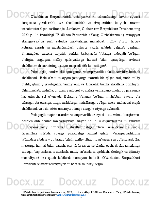 O‘zbekiston   Respublikasida   vatanparvarlik   tushunchasiga   davlat   siyosati
darajasida   yondashilib,   uni   shakllantirish   va   rivojlantirish   bo‘yicha   muhim
tashabbuslar ilgari surilmoqda. Jumladan, O‘zbekiston Respublikasi Prezidentining
2022-yil   14-fevraldagi   PF–60-son   Farmonida   «Yangi   O‘zbekistonning   taraqqiyot
strategiyasi» 3
da   yosh   avlodda   ona-Vatanga   muhabbat,   milliy   g‘urur,   tarixiy
xotirani   asrash   va   mustahkamlash   ustuvor   vazifa   sifatida   belgilab   berilgan.
Shuningdek,   mazkur   hujjatda   yoshlar   tarbiyasida   Vatanga   sadoqatli   bo‘lgan,
o‘zligini   anglagan,   milliy   qadriyatlarga   hurmat   bilan   qaraydigan   avlodni
shakllantirish davlatning ustuvor maqsadi etib ko‘rsatilgan¹.
Psixologik jihatdan olib qaralganda, vatanparvarlik bolalik davridan boshlab
shakllanadi.   Bola   o‘zini   muayyan   jamiyatga   mansub   his   qilgan   sari,   unda   milliy
o‘zlik,   ijtimoiy   javobgarlik,   tarixiy   ong   va   fuqarolik   burchi   shakllana   boshlaydi.
Oila, maktab, mahalla, ommaviy axborot vositalari va madaniy muhit bu jarayonda
hal   qiluvchi   rol   o‘ynaydi.   Bolaning   Vatanga   bo‘lgan   muhabbati   avvalo   o‘z
oilasiga, ota-onasiga, tiliga, maktabiga, mahallasiga bo‘lgan mehr-muhabbat orqali
shakllanadi va asta-sekin umumyurt darajasidagi hissiyotga aylanadi.
Pedagogik nuqtai nazardan vatanparvarlik tarbiyasi – bu tizimli, bosqichma-
bosqich   olib   boriladigan   tarbiyaviy   jarayon   bo‘lib,   u   o‘quvchilarda   mustahkam
ijtimoiy-ma’naviy   pozitsiyani   shakllantirishga,   ularni   ona-Vatanning   sodiq
farzandlari   sifatida   voyaga   yetkazishga   xizmat   qiladi.   Vatanparvarlikning
ta’limdagi ifodasi – bu tarixni bilish, milliy iftixor tuyg‘usiga ega bo‘lish, ajdodlar
merosiga   hurmat   bilan   qarash,   ona   tilida   ravon   so‘zlasha   olish,   davlat   ramzlariga
sadoqat, bayramlarni nishonlash, milliy an’analarni qadrlash, ekologik va ijtimoiy
mas’uliyatni   his   qilish   kabilarda   namoyon   bo‘ladi.   O‘zbekiston   Respublikasi
Prezidenti Shavkat Mirziyoyev bu borada shunday degan:
3
  O‘zbekiston   Respublikasi   Prezidentining   2022-yil   14-fevraldagi   PF–60-son   Farmoni   –   “Yangi   O‘zbekistonning
taraqqiyot strategiyasi to‘g‘risida”.  https://lex.uz/docs/5861063
7 