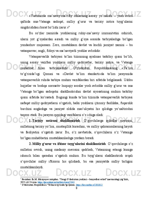 «Yurtimizda   ma’naviy-ma’rifiy   ishlarning   asosiy   yo‘nalishi   –   yosh   avlod
qalbida   ona-Vatanga   sadoqat,   milliy   g‘urur   va   tarixiy   xotira   tuyg‘ularini
singdirishdan iborat bo‘lishi zarur.» 4
Bu   so‘zlar   zamirida   yoshlarning   ruhiy-ma’naviy   immunitetini   oshirish,
ularni   yot   g‘oyalardan   asrash   va   milliy   g‘oya   asosida   tarbiyalashga   bo‘lgan
yondashuv   mujassam.   Zero,   mustahkam   davlat   va   kuchli   jamiyat   zamini   –   bu
vatanparvar, ongli, fidoyi va ma’naviyatli yoshlar avlodidir.
Vatanparvarlik   tarbiyasi   ta’lim   tizimining   ajralmas   tarkibiy   qismi   bo‘lib,
uning   asosiy   vazifasi   yoshlarni   milliy   qadriyatlar,   tarixiy   xotira,   va   Vatanga
muhabbat   bilan   tarbiyalashdir.   O‘zbekiston   Respublikasining   «Ta’lim
to‘g‘risida 5
«gi   Qonuni   va   «Davlat   ta’lim   standarti»da   ta’lim   jarayonida
vatanparvarlik   ruhida   tarbiya  muhim   vazifalardan   biri   sifatida  belgilanadi.   Ushbu
hujjatlar   va   boshqa   normativ   huquqiy   asoslar   yosh   avlodda   milliy   g‘urur   va   ona
Vatanga   bo‘lgan   sadoqatni   shakllantirishni   davlat   siyosatining   muhim   tarkibiy
qismi   sifatida   ko‘rsatadi.   Bugungi   kunda   ta’lim   tizimida   vatanparvarlik   tarbiyasi
nafaqat  milliy qadriyatlarni  o‘rgatish, balki  yoshlarni  ijtimoiy faollikka,  fuqarolik
burchini   anglashga   va   jamiyat   oldida   mas’uliyatni   his   qilishga   yo‘naltirishni
taqozo etadi. Bu jarayon quyidagi vazifalarni o‘z ichiga oladi:
1. Tarixiy   xotirani   shakllantirish .   O‘quvchilarga   ajdodlar   merosini,
millatning tarixiy yo‘lini, mustaqillik kurashini, va milliy qahramonlarning hayoti
va   faoliyatini   o‘rgatish   zarur.   Bu,   o‘z   navbatida,   o‘quvchilarni   o‘z   Vataniga
bo‘lgan muhabbatini mustahkamlashga yordam beradi.
2. Milliy  g‘urur  va  iftixor  tuyg‘ularini   shakllantirish .  O‘quvchilarga  o‘z
millatini   sevish,   uning   madaniy   merosini   qadrlash,   Vatanining   ertangi   kuniga
ishonch   bilan   qarashni   o‘rgatish   muhim.   Bu   tuyg‘ularni   shakllantirish   orqali
o‘quvchilar   milliy   iftixorni   his   qilishadi,   bu   esa   jamiyatda   milliy   birligini
mustahkamlaydi.
4
 Prezident Sh.M. Mirziyoyev nutqidan. “Yangi O‘zbekiston yoshlari – bunyodkor avlod” mavzusidagi yig‘ilish, 
2022-yil 23-iyun.  https://president.uz/uz/lists/view/5343
5
  O‘zbekiston Respublikasi "Ta'lim to‘g‘risida"gi Qonun.  https://lex.uz/docs/2201012
8 
