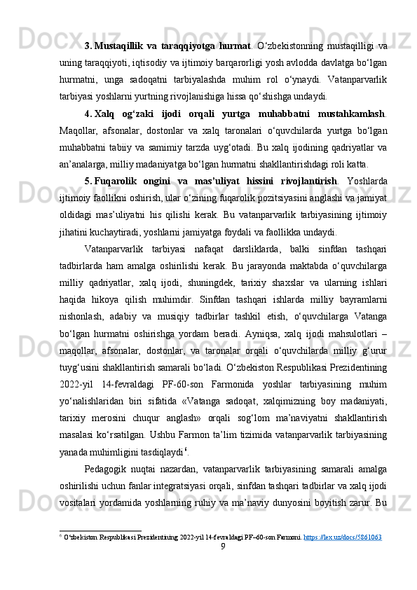 3. Mustaqillik   va   taraqqiyotga   hurmat .   O‘zbekistonning   mustaqilligi   va
uning taraqqiyoti, iqtisodiy va ijtimoiy barqarorligi yosh avlodda davlatga bo‘lgan
hurmatni,   unga   sadoqatni   tarbiyalashda   muhim   rol   o‘ynaydi.   Vatanparvarlik
tarbiyasi yoshlarni yurtning rivojlanishiga hissa qo‘shishga undaydi.
4. Xalq   og‘zaki   ijodi   orqali   yurtga   muhabbatni   mustahkamlash .
Maqollar,   afsonalar,   dostonlar   va   xalq   taronalari   o‘quvchilarda   yurtga   bo‘lgan
muhabbatni   tabiiy   va   samimiy   tarzda   uyg‘otadi.   Bu   xalq   ijodining   qadriyatlar   va
an’analarga, milliy madaniyatga bo‘lgan hurmatni shakllantirishdagi roli katta.
5. Fuqarolik   ongini   va   mas’uliyat   hissini   rivojlantirish .   Yoshlarda
ijtimoiy faollikni oshirish, ular o‘zining fuqarolik pozitsiyasini anglashi va jamiyat
oldidagi   mas’uliyatni   his   qilishi   kerak.   Bu   vatanparvarlik   tarbiyasining   ijtimoiy
jihatini kuchaytiradi, yoshlarni jamiyatga foydali va faollikka undaydi.
Vatanparvarlik   tarbiyasi   nafaqat   darsliklarda,   balki   sinfdan   tashqari
tadbirlarda   ham   amalga   oshirilishi   kerak.   Bu   jarayonda   maktabda   o‘quvchilarga
milliy   qadriyatlar,   xalq   ijodi,   shuningdek,   tarixiy   shaxslar   va   ularning   ishlari
haqida   hikoya   qilish   muhimdir.   Sinfdan   tashqari   ishlarda   milliy   bayramlarni
nishonlash,   adabiy   va   musiqiy   tadbirlar   tashkil   etish,   o‘quvchilarga   Vatanga
bo‘lgan   hurmatni   oshirishga   yordam   beradi.   Ayniqsa,   xalq   ijodi   mahsulotlari   –
maqollar,   afsonalar,   dostonlar,   va   taronalar   orqali   o‘quvchilarda   milliy   g‘urur
tuyg‘usini shakllantirish samarali bo‘ladi. O‘zbekiston Respublikasi Prezidentining
2022-yil   14-fevraldagi   PF-60-son   Farmonida   yoshlar   tarbiyasining   muhim
yo‘nalishlaridan   biri   sifatida   «Vatanga   sadoqat,   xalqimizning   boy   madaniyati,
tarixiy   merosini   chuqur   anglash»   orqali   sog‘lom   ma’naviyatni   shakllantirish
masalasi   ko‘rsatilgan.   Ushbu   Farmon   ta’lim   tizimida   vatanparvarlik   tarbiyasining
yanada muhimligini tasdiqlaydi 6
.
Pedagogik   nuqtai   nazardan,   vatanparvarlik   tarbiyasining   samarali   amalga
oshirilishi uchun fanlar integratsiyasi orqali, sinfdan tashqari tadbirlar va xalq ijodi
vositalari   yordamida   yoshlarning  ruhiy  va  ma’naviy  dunyosini  boyitish   zarur.  Bu
6
 O‘zbekiston Respublikasi Prezidentining 2022-yil 14-fevraldagi PF–60-son Farmoni.  https://lex.uz/docs/5861063
9 