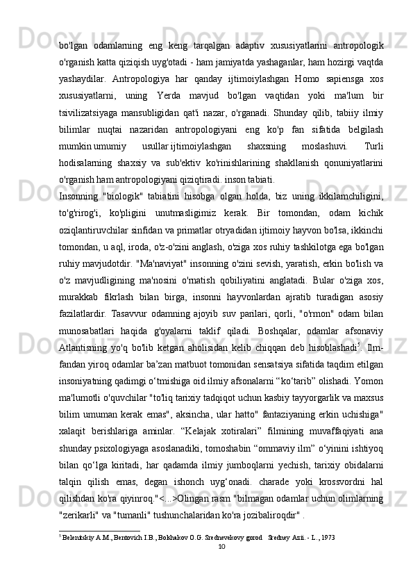 bo'lgan   odamlarning   eng   keng   tarqalgan   adaptiv   xususiyatlarini   antropologik
o'rganish katta qiziqish uyg'otadi - ham jamiyatda yashaganlar, ham hozirgi vaqtda
yashaydilar.   Antropologiya   har   qanday   ijtimoiylashgan   Homo   sapiensga   xos
xususiyatlarni,   uning   Yerda   mavjud   bo'lgan   vaqtidan   yoki   ma'lum   bir
tsivilizatsiyaga   mansubligidan   qat'i   nazar,   o'rganadi.   Shunday   qilib,   tabiiy   ilmiy
bilimlar   nuqtai   nazaridan   antropologiyani   eng   ko'p   fan   sifatida   belgilash
mumkin   umumiy   usullar   ijtimoiylashgan   shaxsning   moslashuvi.   Turli
hodisalarning   shaxsiy   va   sub'ektiv   ko'rinishlarining   shakllanish   qonuniyatlarini
o'rganish ham antropologiyani qiziqtiradi.   inson tabiati .
Insonning   "biologik"   tabiatini   hisobga   olgan   holda,   biz   uning   ikkilamchiligini,
to'g'rirog'i,   ko'pligini   unutmasligimiz   kerak.   Bir   tomondan,   odam   kichik
oziqlantiruvchilar sinfidan va primatlar otryadidan ijtimoiy hayvon bo'lsa, ikkinchi
tomondan, u aql, iroda, o'z-o'zini anglash, o'ziga xos ruhiy tashkilotga ega bo'lgan
ruhiy mavjudotdir.   "Ma'naviyat" insonning o'zini sevish, yaratish, erkin bo'lish va
o'z   mavjudligining   ma'nosini   o'rnatish   qobiliyatini   anglatadi.   Bular   o'ziga   xos,
murakkab   fikrlash   bilan   birga,   insonni   hayvonlardan   ajratib   turadigan   asosiy
fazilatlardir.   Tasavvur   odamning   ajoyib   suv   parilari,   qorli,   "o'rmon"   odam   bilan
munosabatlari   haqida   g'oyalarni   taklif   qiladi.   Boshqalar,   odamlar   afsonaviy
Atlantisning   yo'q   bo'lib   ketgan   aholisidan   kelib   chiqqan   deb   hisoblashadi 5
.   Ilm-
fandan yiroq odamlar ba’zan matbuot tomonidan sensatsiya sifatida taqdim etilgan
insoniyatning qadimgi o‘tmishiga oid ilmiy afsonalarni “ko‘tarib” olishadi. Yomon
ma'lumotli o'quvchilar "to'liq tarixiy tadqiqot uchun kasbiy tayyorgarlik va maxsus
bilim   umuman   kerak   emas",   aksincha,   ular   hatto"   fantaziyaning   erkin   uchishiga"
xalaqit   berishlariga   aminlar.   “Kelajak   xotiralari”   filmining   muvaffaqiyati   ana
shunday psixologiyaga asoslanadiki, tomoshabin “ommaviy ilm” o‘yinini ishtiyoq
bilan   qo‘lga   kiritadi,   har   qadamda   ilmiy   jumboqlarni   yechish,   tarixiy   obidalarni
talqin   qilish   emas,   degan   ishonch   uyg‘onadi.   charade   yoki   krossvordni   hal
qilishdan ko'ra qiyinroq."<...>Olingan rasm "bilmagan odamlar uchun olimlarning
"zerikarli" va "tumanli" tushunchalaridan ko'ra jozibaliroqdir" .
5
  Belenitskiy A.M., Bentovich I.B., Bolshakov O.G. Srednevekovy gorod   Sredney Azii. - L., 1973
10 