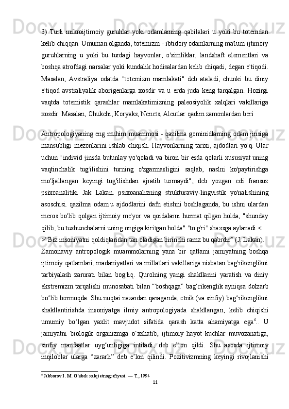 3)   Turli   mikroijtimoiy   guruhlar   yoki   odamlarning   qabilalari   u   yoki   bu   totemdan
kelib chiqqan. Umuman olganda, totemizm - ibtidoiy odamlarning ma'lum ijtimoiy
guruhlarning   u   yoki   bu   turdagi   hayvonlar,   o'simliklar,   landshaft   elementlari   va
boshqa atrofdagi narsalar yoki kundalik hodisalardan kelib chiqadi, degan e'tiqodi.
Masalan,   Avstraliya   odatda   "totemizm   mamlakati"   deb   ataladi,   chunki   bu   diniy
e'tiqod   avstraliyalik   aborigenlarga   xosdir   va   u   erda   juda   keng   tarqalgan.   Hozirgi
vaqtda   totemistik   qarashlar   mamlakatimizning   paleosiyolik   xalqlari   vakillariga
xosdir. Masalan, Chukchi, Koryaks, Nenets, Aleutlar qadim zamonlardan beri 
Antropologiyaning eng muhim muammosi - qazilma gominidlarning odam jinsiga
mansubligi   mezonlarini   ishlab   chiqish.   Hayvonlarning   tarixi,   ajdodlari   yo'q.   Ular
uchun "individ jinsda butunlay yo'qoladi va biron bir esda qolarli xususiyat uning
vaqtinchalik   tug'ilishini   turning   o'zgarmasligini   saqlab,   naslni   ko'paytirishga
mo'ljallangan   keyingi   tug'ilishdan   ajratib   turmaydi",   deb   yozgan   edi   fransuz
psixoanalitiki   Jak   Lakan.   psixoanalizning   strukturaviy-lingvistik   yo'nalishining
asoschisi.   qazilma   odam   u   ajdodlarini   dafn   etishni   boshlaganda,   bu   ishni   ulardan
meros  bo'lib  qolgan  ijtimoiy  me'yor  va  qoidalarni   hurmat   qilgan holda,  "shunday
qilib, bu tushunchalarni uning ongiga kiritgan holda" "to'g'ri" shaxsga aylanadi.<…
>“Biz insoniyatni qoldiqlaridan tan oladigan birinchi ramz bu qabrdir” (J. Lakan).
Zamonaviy   antropologik   muammolarning   yana   bir   qatlami   jamiyatning   boshqa
ijtimoiy qatlamlari, madaniyatlari va millatlari vakillariga nisbatan bag'rikenglikni
tarbiyalash   zarurati   bilan   bog'liq.   Qurolning   yangi   shakllarini   yaratish   va   diniy
ekstremizm tarqalishi munosabati bilan “boshqaga” bag‘rikenglik ayniqsa dolzarb
bo‘lib bormoqda. Shu nuqtai nazardan qaraganda, etnik (va sinfiy) bag‘rikenglikni
shakllantirishda   insoniyatga   ilmiy   antropologiyada   shakllangan,   kelib   chiqishi
umumiy   bo‘lgan   yaxlit   mavjudot   sifatida   qarash   katta   ahamiyatga   ega 6
..   U
jamiyatni   biologik   organizmga   o ‘ xshatib ,   ijtimoiy   hayot   kuchlar   muvozanatiga ,
sinfiy   manfaatlar   uyg ‘ unligiga   intiladi ,   deb   e ’ lon   qildi .   Shu   asosda   ijtimoiy
inqiloblar   ularga   “ zararli ”   deb   e ’ lon   qilindi .   Pozitivizmning   keyingi   rivojlanishi
6
  Jabborov I. M. O`zbek xalqi etnografiyasi. — T., 1994
11 