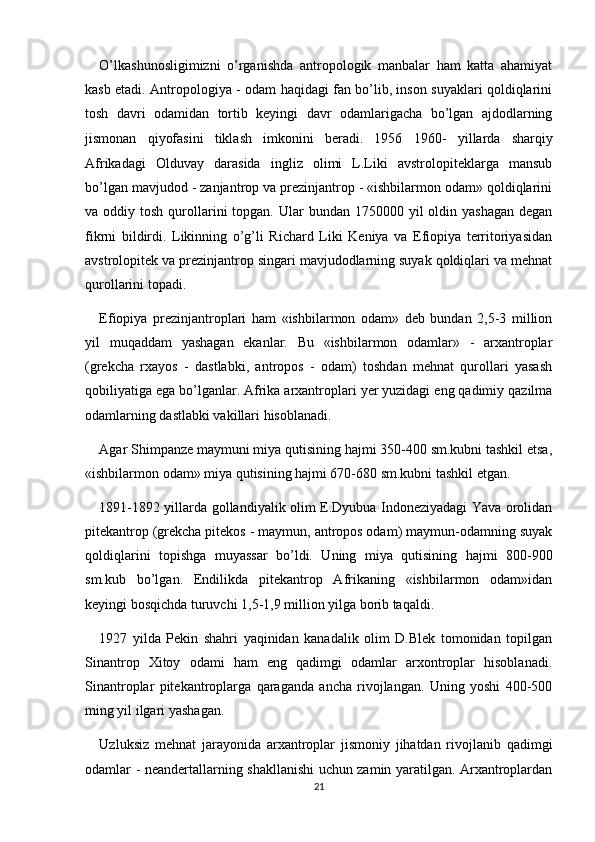 O’lkashunosligimizni   o’rganishda   antropologik   manbalar   ham   katta   ahamiyat
kasb etadi. Antropologiya - odam haqidagi fan bo’lib, inson suyaklari qoldiqlarini
tosh   davri   odamidan   tortib   keyingi   davr   odamlarigacha   bo’lgan   ajdodlarning
jismonan   qiyofasini   tiklash   imkonini   beradi.   1956 – 1960-   yillarda   sharqiy
Afrikadagi   Olduvay   darasida   ingliz   olimi   L.Liki   avstrolopiteklarga   mansub
bo’lgan mavjudod - zanjantrop va prezinjantrop - «ishbilarmon odam» qoldiqlarini
va oddiy  tosh  qurollarini  topgan.  Ular  bundan  1750000 yil   oldin  yashagan  degan
fikrni   bildirdi.   Likinning   o’g’li   Richard   Liki   Keniya   va   Efiopiya   territoriyasidan
avstrolopitek va prezinjantrop singari mavjudodlarning suyak qoldiqlari va mehnat
qurollarini topadi.
Efiopiya   prezinjantroplari   ham   «ishbilarmon   odam»   deb   bundan   2,5-3   million
yil   muqaddam   yashagan   ekanlar.   Bu   «ishbilarmon   odamlar»   -   arxantroplar
(grekcha   rxayos   -   dastlabki,   antropos   -   odam)   toshdan   mehnat   qurollari   yasash
qobiliyatiga ega bo’lganlar. Afrika arxantroplari yer yuzidagi eng qadimiy qazilma
odamlarning dastlabki vakillari hisoblanadi.
Agar Shimpanze maymuni miya qutisining hajmi 350-400 sm.kubni tashkil etsa,
«ishbilarmon odam» miya qutisining hajmi 670-680 sm.kubni tashkil etgan.
1891-1892 yillarda gollandiyalik olim E.Dyubua Indoneziyadagi Yava orolidan
pitekantrop (grekcha pitekos - maymun, antropos odam) maymun-odamning suyak
qoldiqlarini   topishga   muyassar   bo’ldi.   Uning   miya   qutisining   hajmi   800-900
sm.kub   bo’lgan.   Endilikda   pitekantrop   Afrikaning   «ishbilarmon   odam»idan
keyingi bosqichda turuvchi 1,5-1,9 million yilga borib taqaldi. 
1927   yilda   Pekin   shahri   yaqinidan   kanadalik   olim   D.Blek   tomonidan   topilgan
Sinantrop   Xitoy   odami   ham   eng   qadimgi   odamlar   arxontroplar   hisoblanadi.
Sinantroplar   pitekantroplarga   qaraganda   ancha   rivojlangan.   Uning   yoshi   400-500
ming yil ilgari yashagan.
Uzluksiz   mehnat   jarayonida   arxantroplar   jismoniy   jihatdan   rivojlanib   qadimgi
odamlar - neandertallarning shakllanishi uchun zamin yaratilgan. Arxantroplardan
21 