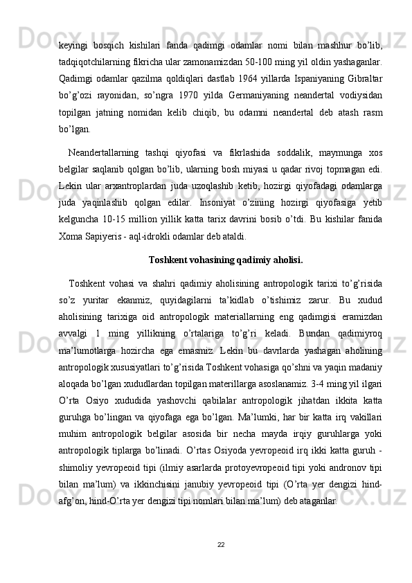 keyingi   bosqich   kishilari   fanda   qadimgi   odamlar   nomi   bilan   mashhur   bo’lib,
tadqiqotchilarning fikricha ular zamonamizdan 50-100 ming yil oldin yashaganlar.
Qadimgi   odamlar   qazilma   qoldiqlari   dastlab   1964   yillarda   Ispaniyaning   Gibraltar
bo’g’ozi   rayonidan,   so’ngra   1970   yilda   Germaniyaning   neandertal   vodiysidan
topilgan   jatning   nomidan   kelib   chiqib,   bu   odamni   neandertal   deb   atash   rasm
bo’lgan.
Neandertallarning   tashqi   qiyofasi   va   fikrlashida   soddalik,   maymunga   xos
belgilar saqlanib qolgan bo’lib, ularning bosh miyasi u qadar rivoj topmagan edi.
Lekin   ular   arxantroplardan   juda   uzoqlashib   ketib,   hozirgi   qiyofadagi   odamlarga
juda   yaqinlashib   qolgan   edilar.   Insoniyat   o’zining   hozirgi   qiyofasiga   yetib
kelguncha   10-15   million   yillik   katta   tarix   davrini   bosib   o’tdi.   Bu   kishilar   fanida
Xoma Sapiyeris - aql-idrokli odamlar deb ataldi.
Toshkent vohasining qadimiy aholisi.
Toshkent   vohasi   va   shahri   qadimiy   aholisining   antropologik   tarixi   to’g’risida
so’z   yuritar   ekanmiz,   quyidagilarni   ta’kidlab   o’tishimiz   zarur.   Bu   xudud
aholisining   tarixiga   oid   antropologik   materiallarning   eng   qadimgisi   eramizdan
avvalgi   1   ming   yillikning   o’rtalariga   to’g’ri   keladi.   Bundan   qadimiyroq
ma’lumotlarga   hozircha   ega   emasmiz.   Lekin   bu   davrlarda   yashagan   aholining
antropologik xususiyatlari to’g’risida Toshkent vohasiga qo’shni va yaqin madaniy
aloqada bo’lgan xududlardan topilgan materillarga asoslanamiz. 3-4 ming yil ilgari
O’rta   Osiyo   xududida   yashovchi   qabilalar   antropologik   jihatdan   ikkita   katta
guruhga   bo’lingan   va   qiyofaga   ega   bo’lgan.   Ma’lumki,   har   bir   katta   irq   vakillari
muhim   antropologik   belgilar   asosida   bir   necha   mayda   irqiy   guruhlarga   yoki
antropologik   tiplarga   bo’linadi.   O’rtas   Osiyoda   yevropeoid   irq   ikki   katta   guruh   -
shimoliy yevropeoid  tipi  (ilmiy  asarlarda  protoyevropeoid tipi   yoki  andronov tipi
bilan   ma’lum)   va   ikkinchisini   janubiy   yevropeoid   tipi   (O’rta   yer   dengizi   hind-
afg’on, hind-O’rta yer dengizi tipi nomlari bilan ma’lum) deb ataganlar.
22 