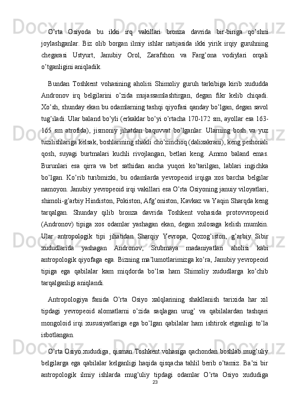 O’rta   Osiyoda   bu   ikki   irq   vakillari   bronza   davrida   bir-biriga   qo’shni
joylashganlar.   Biz   olib   borgan   ilmiy   ishlar   natijasida   ikki   yirik   irqiy   guruhning
chegarasi   Ustyurt,   Janubiy   Orol,   Zarafshon   va   Farg’ona   vodiylari   orqali
o’tganligini aniqladik.
Bundan   Toshkent   vohasining   aholisi   Shimoliy   guruh   tarkibiga   kirib   xududda
Andronov   irq   belgilarini   o’zida   mujassamlashtirgan,   degan   fikr   kelib   chiqadi.
Xo’sh, shunday ekan bu odamlarning tashqi qiyofasi qanday bo’lgan, degan savol
tug’iladi. Ular baland bo’yli (erkaklar bo’yi o’rtacha 170-172 sm, ayollar esa 163-
165   sm   atrofida),   jismoniy   jihatdan   baquvvat   bo’lganlar.   Ularning   bosh   va   yuz
tuzilishlariga kelsak, boshlarining shakli cho’zinchoq (dalixakrani), keng peshonali
qosh,   suyagi   burtmalari   kuchli   rivojlangan,   betlari   keng.   Ammo   baland   emas.
Burunlari   esa   qirra   va   bet   sathidan   ancha   yuqori   ko’tarilgan,   lablari   ingichka
bo’lgan.   Ko’rib   turibmizki,   bu   odamlarda   yevropeoid   irqiga   xos   barcha   belgilar
namoyon. Janubiy yevropeoid irqi vakillari esa O’rta Osiyoning januiy viloyatlari,
shimoli-g’arbiy Hindiston, Pokiston, Afg’oniston, Kavkaz va Yaqin Sharqda keng
tarqalgan.   Shunday   qilib   bronza   davrida   Toshkent   vohasida   protovvropeoid
(Andronov)   tipiga   xos   odamlar   yashagan   ekan,   degan   xulosaga   kelish   mumkin.
Ular   antropologik   tipi   jihatidan   Sharqiy   Yevropa,   Qozog’iston,   g’arbiy   Sibir
xududlarida   yashagan   Andronov,   Srubmaya   madaniyatlari   aholisi   kabi
antropologik qiyofaga ega. Bizning ma’lumotlarimizga ko’ra, Janubiy yevropeoid
tipiga   ega   qabilalar   kam   miqdorda   bo’lsa   ham   Shimoliy   xududlarga   ko’chib
tarqalganligi aniqlandi.
Antropologiya   fanida   O’rta   Osiyo   xalqlarining   shakllanish   tarixida   har   xil
tipdagi   yevropeoid   alomatlarni   o’zida   saqlagan   urug’   va   qabilalardan   tashqari
mongoloid   irqi   xususiyatlariga   ega   bo’lgan   qabilalar   ham   ishtirok   etganligi   to’la
isbotlangan. 
O’rta Osiyo xududiga, qisman Toshkent vohasiga qachondan boshlab mug’uliy
belgilarga   ega   qabilalar   kelganligi   haqida   qisqacha   tahlil   berib   o’tamiz.   Ba’zi   bir
antropologik   ilmiy   ishlarda   mug’uliy   tipdagi   odamlar   O’rta   Osiyo   xududiga
23 