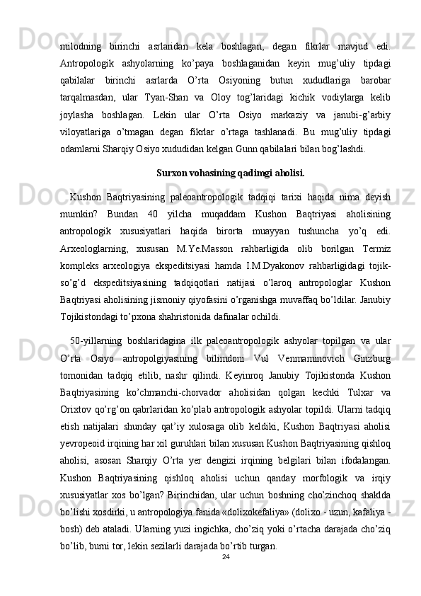 milodning   birinchi   asrlaridan   kela   boshlagan,   degan   fikrlar   mavjud   edi.
Antropologik   ashyolarning   ko’paya   boshlaganidan   keyin   mug’uliy   tipdagi
qabilalar   birinchi   asrlarda   O’rta   Osiyoning   butun   xududlariga   barobar
tarqalmasdan,   ular   Tyan-Shan   va   Oloy   tog’laridagi   kichik   vodiylarga   kelib
joylasha   boshlagan.   Lekin   ular   O’rta   Osiyo   markaziy   va   janubi-g’arbiy
viloyatlariga   o’tmagan   degan   fikrlar   o’rtaga   tashlanadi.   Bu   mug’uliy   tipdagi
odamlarni Sharqiy Osiyo xududidan kelgan Gunn qabilalari bilan bog’lashdi. 
Surxon vohasining qadimgi aholisi.
Kushon   Baqtriyasining   paleoantropologik   tadqiqi   tarixi   haqida   nima   deyish
mumkin?   Bundan   40   yilcha   muqaddam   Kushon   Baqtriyasi   aholisining
antropologik   xususiyatlari   haqida   birorta   muayyan   tushuncha   yo’q   edi.
Arxeologlarning,   xususan   M.Ye.Masson   rahbarligida   olib   borilgan   Termiz
kompleks   arxeologiya   ekspeditsiyasi   hamda   I.M.Dyakonov   rahbarligidagi   tojik-
so’g’d   ekspeditsiyasining   tadqiqotlari   natijasi   o’laroq   antropologlar   Kushon
Baqtriyasi aholisining jismoniy qiyofasini o’rganishga muvaffaq bo’ldilar. Janubiy
Tojikistondagi to’pxona shahristonida dafinalar ochildi.
50-yillarning   boshlaridagina   ilk   paleoantropologik   ashyolar   topilgan   va   ular
O’rta   Osiyo   antropolgiyasining   bilimdoni   Vul   Venmaminovich   Ginzburg
tomonidan   tadqiq   etilib,   nashr   qilindi.   Keyinroq   Janubiy   Tojikistonda   Kushon
Baqtriyasining   ko’chmanchi-chorvador   aholisidan   qolgan   kechki   Tulxar   va
Orixtov qo’rg’on qabrlaridan ko’plab antropologik ashyolar  topildi. Ularni tadqiq
etish   natijalari   shunday   qat’iy   xulosaga   olib   keldiki,   Kushon   Baqtriyasi   aholisi
yevropeoid irqining har xil guruhlari bilan xususan Kushon Baqtriyasining qishloq
aholisi,   asosan   Sharqiy   O’rta   yer   dengizi   irqining   belgilari   bilan   ifodalangan.
Kushon   Baqtriyasining   qishloq   aholisi   uchun   qanday   morfologik   va   irqiy
xususiyatlar   xos   bo’lgan?   Birinchidan,   ular   uchun   boshning   cho’zinchoq   shaklda
bo’lishi xosdirki, u antropologiya fanida «dolixokefaliya» (dolixo - uzun, kafaliya -
bosh) deb ataladi. Ularning yuzi ingichka, cho’ziq yoki o’rtacha darajada cho’ziq
bo’lib, burni tor, lekin sezilarli darajada bo’rtib turgan. 
24 