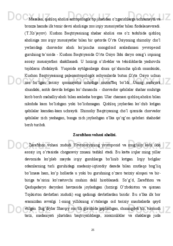 Masalan, qishloq aholisi antropologik tip jihatidan o’zgarishlarga uchramaydi va
bronza hamda ilk temir davri aholisiga xos irqiy xususiyatlar bilan fiodalanaveradi.
(T.Xo’jayov).   Kushon   Baqtriyasining   shahar   aholisi   esa   o’z   tarkibida   qishloq
aholisiga   xos   irqiy   xususiyatlar   bilan   bir   qatorda   O’rta   Osiyoning   shimoliy   cho’l
yerlaridagi   chorvador   aholi   ko’pincha   mongoloid   aralashmasi   yevropeoid
guruhiing ta’sirida -  Kushon Baqtriyasida  O’rta Osiyo  Ikki  daryo oraig’i  irqining
asosiy   xususiyatlari   shakllanadi.   U   hozirgi   o’zbeklar   va   tekisliklarda   yashovchi
tojiklarni   ifodalaydi.   Yuqorida   aytilganlarga   shuni   qo’shimcha   qilish   mumkinki,
Kushon   Baqtriyasining   paleoantropologik   ashyonlarda   butun   O’rta   Osiyo   uchun
xos   bo’lgan   tarixiy   qonuniyatni   ochishga   muvaffaq   bo’ldi.   Uning   mohiyati
shundaki, antik davrda kelgan  ko’chmanchi  -  chorvador  qabilalar  shahar  muhitga
kirib borib mahalliy aholi bilan aralasha borgan. Ular chamasi qishloq aholisi bilan
nikohda   kam   bo’lishgan   yoki   bo’lishmagan.   Qishloq   joylardan   ko’chib   kelgan
qabilalar   kamdan-kam   uchraydi.   Shimoliy   Baqtriyaning   cho’l   qismida   chorvador
qabilalar   zich   yashagan,   bunga   zich   joylashgan   o’lka   qo’rg’on   qabrlari   shahodat
berib turibdi.
Zarafshon vohasi aholisi.
Zarafshon   vohasi   xududi   Yevroosiyoning   yevropeoid   va   mug’uliy   kabi   ikki
asosiy   irq   o’rtasisda   chegaraviy   zonani   tashkil   etadi.   Bu   katta   irqlar   ming   yillar
davomida   ko’plab   mayda   irqiy   guruhlarga   bo’linib   ketgan.   Irqiy   belgilar
odamlarning   turli   guruhidagi   madaniy-iqtisodiy   darada   bilan   mutlaqo   bog’liq
bo’lmasa   ham,   ko’p   hollarda   u   yoki   bu   guruhning   o’zaro   tarixiy   aloqasi   va   bir-
biriga   ta’sirini   ko’rsatuvchi   muhim   dalil   hisoblanadi.   So’g’d,   Zarafshon   va
Qashqadaryo   daryolari   havzasida   joylashgan   (hozirgi   O’zbekiston   va   qisman
Tojikiston   davlatlari   xududi)   eng   qadimgi   davlatlardan   biridir.   Bu   o’lka   ilk   bor
eramizdan   avvalgi   1-ming   yillikning   o’rtalariga   oid   tarixiy   manbalarda   qayd
etilgan. Sug’diylar Sharqiy ron tili guruhida gaplashgan,  shuningdek tili, turmush
tarzi,   madaniyati   jihatidan   baqtriyaliklarga,   xorazmliklar   va   shaklarga   juda
25 