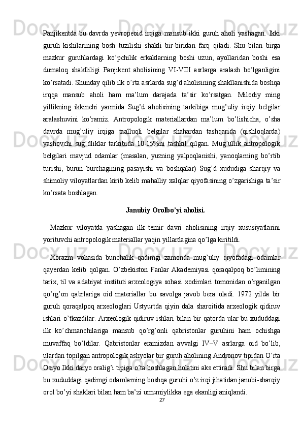 Panjikentda bu  davrda yevropeoid  irqiga  mansub  ikki  guruh aholi   yashagan.  Ikki
guruh   kishilarining   bosh   tuzilishi   shakli   bir-biridan   farq   qiladi.   Shu   bilan   birga
mazkur   guruhlardagi   ko’pchilik   erkaklarning   boshi   uzun,   ayollaridan   boshi   esa
dumaloq   shaklliligi   Panjikent   aholisining   VI-VIII   asrlarga   aralash   bo’lganligini
ko’rsatadi. Shunday qilib ilk o’rta asrlarda sug’d aholisining shakllanishida boshqa
irqqa   mansub   aholi   ham   ma’lum   darajada   ta’sir   ko’rsatgan.   Milodiy   ming
yillikning   ikkinchi   yarmida   Sug’d   aholisining   tarkibiga   mug’uliy   irqiy   belgilar
aralashuvini   ko’ramiz.   Antropologik   materiallardan   ma’lum   bo’lishicha,   o’sha
davrda   mug’uliy   irqiga   taalluqli   belgilar   shahardan   tashqarida   (qishloqlarda)
yashovchi   sug’dliklar   tarkibida   10-15%ni   tashkil   qilgan.   Mug’ullik   antropologik
belgilari   mavjud   odamlar   (masalan,   yuzning   yalpoqlanishi,   yanoqlarning   bo’rtib
turishi,   burun   burchagining   pasayishi   va   boshqalar)   Sug’d   xududiga   sharqiy   va
shimoliy viloyatlardan kirib kelib mahalliy xalqlar qiyofasining o’zgarishiga ta’sir
ko’rsata boshlagan.
Janubiy Orolbo’yi aholisi.
Mazkur   viloyatda   yashagan   ilk   temir   davri   aholisining   irqiy   xususiyatlarini
yorituvchi antropologik materiallar yaqin yillardagina qo’lga kiritildi.
Xorazm   vohasida   bunchalik   qadimgi   zamonda   mug’uliy   qiyofadagi   odamlar
qayerdan   kelib   qolgan.   O’zbekiston   Fanlar   Akademiyasi   qoraqalpoq   bo’limining
tarix, til  va adabiyat  instituti arxeologiya sohasi  xodimlari  tomonidan o’rganilgan
qo’rg’on   qabrlariga   oid   materiallar   bu   savolga   javob   bera   oladi.   1972   yilda   bir
guruh   qoraqalpoq   arxeologlari   Ustyurtda   qiyin   dala   sharoitida   arxeologik   qidiruv
ishlari  o’tkazdilar. Arxeologik qidiruv ishlari  bilan bir  qatorda  ular  bu xududdagi
ilk   ko’chmanchilariga   mansub   qo’rg’onli   qabristonlar   guruhini   ham   ochishga
muvaffaq   bo’ldilar.   Qabristonlar   eramizdan   avvalgi   IV–V   asrlarga   oid   bo’lib,
ulardan topilgan antropologik ashyolar bir guruh aholining Andronov tipidan O’rta
Osiyo Ikki daryo oralig’i tipiga o’ta boshlagan holatini aks ettiradi. Shu bilan birga
bu xududdagi qadimgi odamlarning boshqa guruhi o’z irqi jihatidan janubi-sharqiy
orol bo’yi shaklari bilan ham ba’zi umumiylikka ega ekanligi aniqlandi.
27 