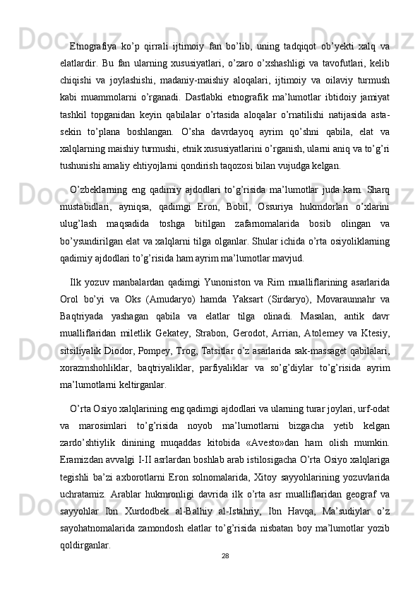 Etnografiya   ko’p   qirrali   ijtimoiy   fan   bo’lib,   uning   tadqiqot   ob’yekti   xalq   va
elatlardir.   Bu   fan   ularning   xususiyatlari,   o’zaro   o’xshashligi   va   tavofutlari,   kelib
chiqishi   va   joylashishi,   madaniy-maishiy   aloqalari,   ijtimoiy   va   oilaviy   turmush
kabi   muammolarni   o’rganadi.   Dastlabki   etnografik   ma’lumotlar   ibtidoiy   jamiyat
tashkil   topganidan   keyin   qabilalar   o’rtasida   aloqalar   o’rnatilishi   natijasida   asta-
sekin   to’plana   boshlangan.   O’sha   davrdayoq   ayrim   qo’shni   qabila,   elat   va
xalqlarning maishiy turmushi, etnik xususiyatlarini o’rganish, ularni aniq va to’g’ri
tushunishi amaliy ehtiyojlarni qondirish taqozosi bilan vujudga kelgan.
O’zbeklarning   eng   qadimiy   ajdodlari   to’g’risida   ma’lumotlar   juda   kam.   Sharq
mustabidlari,   ayniqsa,   qadimgi   Eron,   Bobil,   Ossuriya   hukmdorlari   o’xlarini
ulug’lash   maqsadida   toshga   bitilgan   zafarnomalarida   bosib   olingan   va
bo’ysundirilgan elat va xalqlarni tilga olganlar. Shular ichida o’rta osiyoliklarning
qadimiy ajdodlari to’g’risida ham ayrim ma’lumotlar mavjud.
Ilk   yozuv   manbalardan   qadimgi   Yunoniston   va   Rim   mualliflarining   asarlarida
Orol   bo’yi   va   Oks   (Amudaryo)   hamda   Yaksart   (Sirdaryo),   Movaraunnahr   va
Baqtriyada   yashagan   qabila   va   elatlar   tilga   olinadi.   Masalan,   antik   davr
mualliflaridan   miletlik   Gekatey,   Strabon,   Gerodot,   Arrian,   Atolemey   va   Ktesiy,
sitsiliyalik Diodor, Pompey, Trog, Tatsitlar o’z asarlarida sak-massaget qabilalari,
xorazmshohliklar,   baqtriyaliklar,   parfiyaliklar   va   so’g’diylar   to’g’risida   ayrim
ma’lumotlarni keltirganlar.
O’rta Osiyo xalqlarining eng qadimgi ajdodlari va ularning turar joylari, urf-odat
va   marosimlari   to’g’risida   noyob   ma’lumotlarni   bizgacha   yetib   kelgan
zardo’shtiylik   dinining   muqaddas   kitobida   «Avesto»dan   ham   olish   mumkin.
Eramizdan avvalgi I-II asrlardan boshlab arab istilosigacha O’rta Osiyo xalqlariga
tegishli   ba’zi   axborotlarni   Eron   solnomalarida,   Xitoy   sayyohlarining   yozuvlarida
uchratamiz.   Arablar   hukmronligi   davrida   ilk   o’rta   asr   mualliflaridan   geograf   va
sayyohlar   Ibn   Xurdodbek   al-Balhiy   al-Istahriy,   Ibn   Havqa,   Ma’sudiylar   o’z
sayohatnomalarida   zamondosh   elatlar   to’g’risida   nisbatan   boy   ma’lumotlar   yozib
qoldirganlar. 
28 