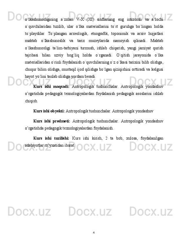 o`lkashunosligining   a`zolari   V-X   (XI)   sinflarning   eng   intizomli   va   a`lochi
o`quvchilaridan   tuzilib,   ular   o`lka   materiallarini   to`rt   guruhga   bo`lingan   holda
to`playdilar.   To`plangan   arxeologik,   etnografik,   toponimik   va   arxiv   hujjatlari
maktab   o`lkashunoslik   va   tarix   muzeylarida   namoyish   qilinadi.   Maktab
o`lkashunosligi   ta`lim-tarbiyani   turmush,   ishlab   chiqarish,   yangi   jamiyat   qurish
tajribasi   bilan   uzviy   bog`liq   holda   o`rganadi.   O`qitish   jarayonida   o`lka
materiallaridan o`rinli foydalanish o`quvchilarning o`z o`lkasi tarixini bilib olishga,
chuqur bilim olishga, mustaqil ijod qilishga bo`lgan qiziqishini orttiradi va kelgusi
hayot yo`lini tanlab olishga yordam beradi.
Kurs   ishi   maqsadi:   Antropologik   tushunchalar.   Antropologik   yondashuv
o’rgatishda   pedagogik   texnologiyalardan   foydalanish   pedagogik   asoslarini   ishlab
chiqish.
Kurs ishi obyekti:  Antropologik tushunchalar. Antropologik yondashuv  
Kurs   ishi   predmeti:   Antropologik   tushunchalar.   Antropologik   yondashuv
o’rgatishda pedagogik texnologiyalardan foydalanish.
Kurs   ishi   tuzilishi:   Kurs   ishi   kirish,   2   ta   bob,   xulosa,   foydalanilgan
adabiyotlar ro’yxatidan iborat. 
4 