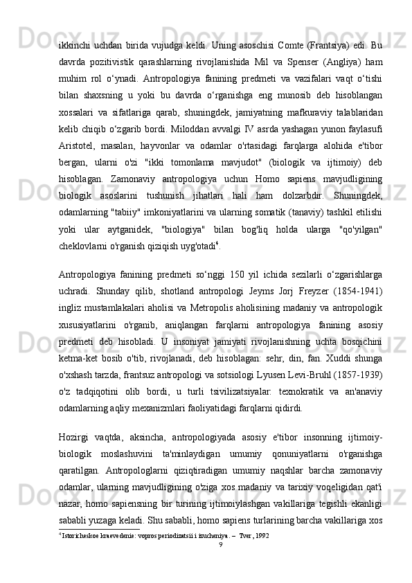 ikkinchi   uchdan   birida   vujudga   keldi.  Uning   asoschisi   Comte   (Frantsiya)   edi.  Bu
davrda   pozitivistik   qarashlarning   rivojlanishida   Mil   va   Spenser   (Angliya)   ham
muhim   rol   o‘ynadi.   Antropologiya   fanining   predmeti   va   vazifalari   vaqt   o‘tishi
bilan   shaxsning   u   yoki   bu   davrda   o‘rganishga   eng   munosib   deb   hisoblangan
xossalari   va   sifatlariga   qarab,   shuningdek,   jamiyatning   mafkuraviy   talablaridan
kelib chiqib o‘zgarib bordi. Miloddan avvalgi  IV asrda yashagan  yunon faylasufi
Aristotel,   masalan,   hayvonlar   va   odamlar   o'rtasidagi   farqlarga   alohida   e'tibor
bergan,   ularni   o'zi   "ikki   tomonlama   mavjudot"   (biologik   va   ijtimoiy)   deb
hisoblagan.   Zamonaviy   antropologiya   uchun   Homo   sapiens   mavjudligining
biologik   asoslarini   tushunish   jihatlari   hali   ham   dolzarbdir.   Shuningdek,
odamlarning "tabiiy" imkoniyatlarini va ularning somatik (tanaviy) tashkil etilishi
yoki   ular   aytganidek,   "biologiya"   bilan   bog'liq   holda   ularga   "qo'yilgan"
cheklovlarni o'rganish qiziqish uyg'otadi 4
.
Antropologiya   fanining   predmeti   so‘nggi   150   yil   ichida   sezilarli   o‘zgarishlarga
uchradi.   Shunday   qilib,   shotland   antropologi   Jeyms   Jorj   Freyzer   (1854-1941)
ingliz   mustamlakalari   aholisi   va   Metropolis   aholisining   madaniy   va   antropologik
xususiyatlarini   o'rganib,   aniqlangan   farqlarni   antropologiya   fanining   asosiy
predmeti   deb   hisobladi.   U   insoniyat   jamiyati   rivojlanishning   uchta   bosqichini
ketma-ket   bosib   o'tib,   rivojlanadi,   deb   hisoblagan:   sehr,   din,   fan.   Xuddi   shunga
o'xshash tarzda, frantsuz antropologi va sotsiologi Lyusen Levi-Bruhl (1857-1939)
o'z   tadqiqotini   olib   bordi,   u   turli   tsivilizatsiyalar:   texnokratik   va   an'anaviy
odamlarning aqliy mexanizmlari faoliyatidagi farqlarni qidirdi.
Hozirgi   vaqtda,   aksincha,   antropologiyada   asosiy   e'tibor   insonning   ijtimoiy-
biologik   moslashuvini   ta'minlaydigan   umumiy   qonuniyatlarni   o'rganishga
qaratilgan.   Antropologlarni   qiziqtiradigan   umumiy   naqshlar   barcha   zamonaviy
odamlar,   ularning   mavjudligining   o'ziga   xos   madaniy   va   tarixiy   voqeligidan   qat'i
nazar,   homo   sapiensning   bir   turining   ijtimoiylashgan   vakillariga   tegishli   ekanligi
sababli yuzaga keladi. Shu sababli, homo sapiens turlarining barcha vakillariga xos
4
  Istoricheskoe kraevedenie: vopros periodizatsii i izucheniya. –  Tver, 1992
9 