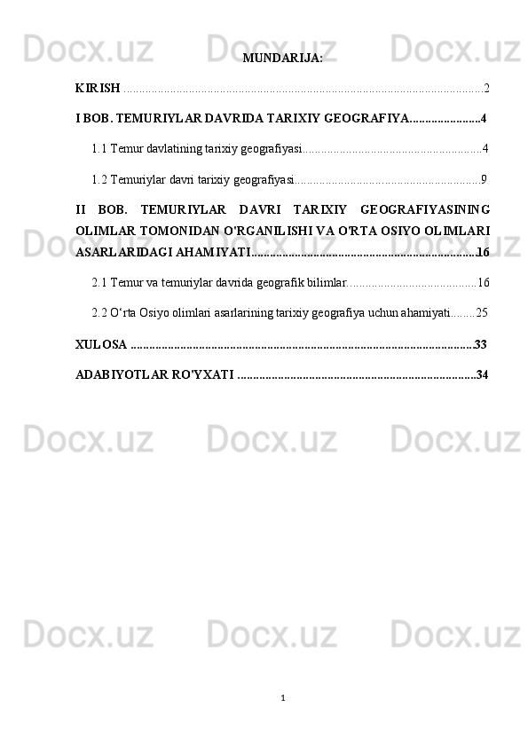 MUNDARIJA:
KIRISH  ....................................................................................................................2
I BOB. TEMURIYLAR DAVRIDA TARIXIY GEOGRAFIYA.......................4
1.1  Temur davlatining tarixiy geografiyasi ..........................................................4
1.2  Temuriylar davri tarixiy geografiyasi............................. ...............................9
II   BOB.   TEMURIYLAR   DAVRI   TARIXIY   GEOGRAFIYASINING
OLIMLAR TOMONIDAN O'RGANILISHI VA O'RTA OSIYO OLIMLARI
ASARLARIDAGI AHAMIYATI.........................................................................16
2.1  Temur va temuriylar davrida geografik bilimlar.. ........................................16
2.2 O‘rta Osiyo olimlari asarlarining tarixiy geografiya uchun ahamiyati.. ......25
XULOSA ...............................................................................................................33
ADABIYOTLAR RO'YXATI .............................................................................34
1 