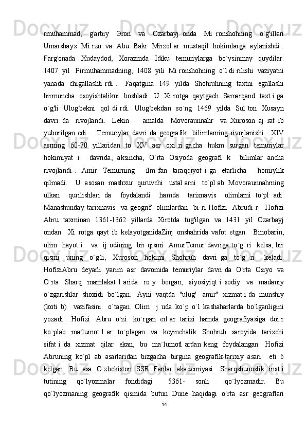 rmuhammad,     g'arbiy     Эron     va     Ozarbayj   onda     Mi   ronshohning     o`g'illari
Umarshayx   Mi rzo   va   Abu   Bakr   Mirzol ar   mustaqil   hokimlarga   aylanishdi .
Farg'onada     Xudaydod,     Xorazmda     Idiku     temuriylarga     bo`ysinmay     quydilar.
1407  yil   Pirmuhammadning,  1408  yili  Mi ronshohning  o`l di rilishi  vaziyatni
yanada     chigallashti   rdi   .       Faqatgina     149     yilda     Shohruhning     taxtni     egallashi
birmuncha   osoyishtalikni   boshladi.   U   Xi rotga   qaytgach   Samarqand   taxt i ga
o`g'li    Ulug'bekni    qol di rdi.   Ulug'bekdan   so`ng   1469   yilda   Sul ton   Xusayn
davri   da     rivojlandi.     Lekin         amalda     Movoraunnahr     va   Xuroson   aj   rat   ib
yuborilgan   edi   .     Temuriylar   davri   da   geografik     bilimlarning   rivojlanishi.     XIV
asrning     60-70     yillaridan     to     XV     asr     oxi   ri   gacha     hukm     surgan     temuriylar
hokimiyat   i     davrida,   aksincha,   O`rta   Osiyoda   geografi   k     bilimlar   ancha
rivojlandi   .     Amir     Temurning         ilm-fan     taraqqiyot   i   ga     etarlicha         homiylik
qilmadi.    U  asosan  mashxur  quruvchi   ustal arni   to`pl ab  Movoraunnahrning
ulkan     qurilishlari   da     foydalandi     hamda     tarixnavis     olimlarni   to`pl   adi.
Manashunday   tarixnavis     va   geogrif     olimlardan     bi   ri   Hofizi     Abrudi   r.     Hofizi
Abru   taxminan   1361-1362   yillarda   Xirotda   tug'ilgan   va   1431   yil   Ozarbayj
ondan     Xi   rotga   qayt   ib   kelayotganidaZinj   onshahrida   vafot   etgan.     Binobarin,
olim     hayot   i       va     ij   odining     bir   qismi     AmurTemur   davriga   to`g'   ri     kelsa,   bir
qismi     uning     o`g'li,     Xuroson     hokimi     Shohruh     davri   ga     to`g'   ri       keladi.
HofiziAbru   deyarli   yarim   asr   davomida   temuriylar   davri da   O`rta   Osiyo   va
O`rta     Sharq     mamlakat   l   arida     ro`y     bergan,     siyosiyiqt   i   sodiy     va     madaniy
o`zgarishlar  shoxidi  bo`lgan.   Ayni  vaqtda  "ulug'   amir"  xizmat i da  munshiy
(koti   b)     vazifasini     o`tagan.   Olim     j   uda   ko`p   o`l   kashaharlarda   bo`lganligini
yozadi .   Hofizi     Abru   o`zi     ko`rgan   erl ar   tarixi   hamda   geografiyasiga   doi r
ko`plab     ma`lumot   l   ar     to`plagan     va     keyinchalik     Shohruh     saroyida     tarixchi
sifat   i   da     xizmat     qilar     ekan,     bu     ma`lumotl   ardan   keng     foydalangan.     Hofizi
Abruning   ko`pl   ab   asarlaridan   bizgacha   birgina   geografik-tarixiy   asari     eti   б
kelgan.   Bu   asa   O`zbekiston   SSR   Fanlar   akademiyasi      Sharqshunoslik   inst i
tutining     qo`lyozmalar     fondidagi       5361-     sonli       qo`lyozmadir.     Bu
qo`lyozmaning   geografik   qismida   butun   Dune   haqidagi   o`rta   asr   geograflari
14