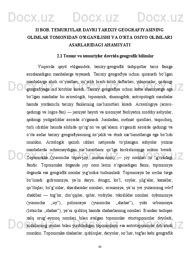         
II BOB. TEMURIYLAR DAVRI TARIXIY GEOGRAFIYASINING
OLIMLAR TOMONIDAN O'RGANILISHI VA O'RTA OSIYO OLIMLARI
ASARLARIDAGI AHAMIYATI
2.1  Temur va temuriylar davrida geografik bilimlar
Yuqorida   qayd   etilganidek,   tarixiy-geografik   tadqiqotlar   tarix   faniga
asoslanadigan   manbalarga   tayanadi.   Tarixiy   geografiya   uchun   qimmatli   bo‘lgan
manbalarga   aholi   ro‘yxatlari,   xo‘jalik   hisob-kitob   daftarlari,   yilnomalar,   qadimgi
geografiyaga   oid   kitoblar   kiradi.   Tarixiy   geografiya   uchun   katta   ahamiyatga   ega
bo‘lgan   manbalar   bu   arxeologik,   toponimik,   shuningdek,   antropologik   manbalar
hamda   yordamchi   tarixiy   fanlarning   ma’lumotlari   kiradi.   Arxeologiya   (arxeo-
qadimgi va logos-fan) — jamiyat hayoti va insoniyat faoliyatini moddiy ashyolar,
qadimgi   yodgorliklar   asosida   o‘rganadi.   Jumladan,   mehnat   qurollari,   taqinchoq,
turli   idishlar   hamda   alohida   qo‘rg‘on   va   qal’alami   o‘rganish   asosida   qadimgi   va
o‘rta   asrlar   tarixiy   geografiyasining   xo‘jalik   va   etnik   ma’lumotlariga   ega   bo‘lish
mumkin.   Arxelogik   qazish   ishlari   natijasida   to‘plangan   ashyolar   yozma
manbalarda   uchramaydigan   ma’lumotlami   qo‘lga   kiritishimizga   imkon   beradi.
Toponimika   (yunoncha   topos-joy,   onoma-nom)   —   joy   nomlari   to   ‘g‘risidagi
fandir.   Toponimika   deganda   joy   nom   larini   o‘rganadigan   fanni,   toponimiya
deganda  esa  geografik  nomlar  yig‘indisi   tushuniladi.  Toponimiya   bir  necha   turga
bo‘linadi:   gidronimiya,   ya’ni   daryo,   dengiz,   ko‘l,   soylar,   jilg‘alar,   kanallar,
qo‘ltiqlar,   bo‘g‘ozlar,   sharsharalar   nomlari;   oronimiya,   ya’ni   yer   yuzasining   relef
shakllari   —   tog‘lar,   cho‘qqilar,   qirlar,   vodiylar,   tekisliklar   nomlari:   oykonimiya
(yunoncha   ,,uy“),   polinimiya   (yunoncha   ,,shahar“),   yoki   urbonimiya
(lotincha   ,,shahar“),   ya’ni   qishloq   hamda   shaharlaming   nomlari.   Bundan   tashqari
xalq   urug‘-aymoq   nomlari   bilan   atalgan   toponimlar   etnotoponimlar   deyiladi;
kishilaming ismlari bilan yuritiladigan toponimlami esa antrotoponim/ar deb atash
mumkin. Toponimika shaharlar, qishloqlar, daryolar,  ко ‘liar, tog'lar kabi geografik
16 