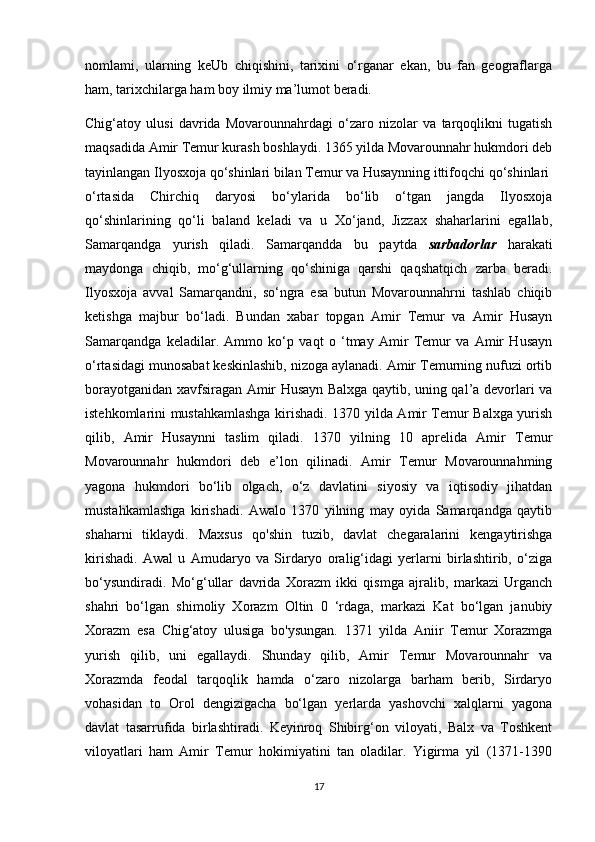 nomlami,   ularning   keUb   chiqishini,   tarixini   o‘rganar   ekan,   bu   fan   geograflarga
ham, tarixchilarga ham boy ilmiy ma’lumot beradi.
Chig‘atoy   ulusi   davrida   Movarounnahrdagi   o‘zaro   nizolar   va   tarqoqlikni   tugatish
maqsadida Amir Temur kurash boshlaydi. 1365 yilda Movarounnahr hukmdori deb
tayinlangan Ilyosxoja qo‘shinlari bilan Temur va Husaynning ittifoqchi qo‘shinlari
o‘rtasida   Chirchiq   daryosi   bo‘ylarida   bo‘lib   o‘tgan   jangda   Ilyosxoja
qo‘shinlarining   qo‘li   baland   keladi   va   u   Xo‘jand,   Jizzax   shaharlarini   egallab,
Samarqandga   yurish   qiladi.   Samarqandda   bu   paytda   sarbadorlar   harakati
maydonga   chiqib,   mo‘g‘ullarning   qo‘shiniga   qarshi   qaqshatqich   zarba   beradi.
Ilyosxoja   avval   Samarqandni,   so‘ngra   esa   butun   Movarounnahrni   tashlab   chiqib
ketishga   majbur   bo‘ladi.   Bundan   xabar   topgan   Amir   Temur   va   Amir   Husayn
Samarqandga   keladilar.   Ammo   ko‘p   vaqt   o   ‘tmay   Amir   Temur   va   Amir   Husayn
o‘rtasidagi munosabat keskinlashib, nizoga aylanadi. Amir Temurning nufuzi ortib
borayotganidan xavfsiragan Amir Husayn Balxga qaytib, uning qal’a devorlari va
istehkomlarini mustahkamlashga kirishadi. 1370 yilda Amir Temur Balxga yurish
qilib,   Amir   Husaynni   taslim   qiladi.   1370   yilning   10   aprelida   Amir   Temur
Movarounnahr   hukmdori   deb   e’lon   qilinadi.   Amir   Temur   Movarounnahming
yagona   hukmdori   bo‘lib   olgach,   o‘z   davlatini   siyosiy   va   iqtisodiy   jihatdan
mustahkamlashga   kirishadi.   Awalo   1370   yilning   may   oyida   Samarqandga   qaytib
shaharni   tiklaydi.   Maxsus   qo'shin   tuzib,   davlat   chegaralarini   kengaytirishga
kirishadi.   Awal   u   Amudaryo   va   Sirdaryo   oralig‘idagi   yerlarni   birlashtirib,   o‘ziga
bo‘ysundiradi.   Mo‘g‘ullar   davrida   Xorazm   ikki   qismga   ajralib,   markazi   Urganch
shahri   bo‘lgan   shimoliy   Xorazm   Oltin   0   ‘rdaga,   markazi   Kat   bo‘lgan   janubiy
Xorazm   esa   Chig‘atoy   ulusiga   bo'ysungan.   1371   yilda   Aniir   Temur   Xorazmga
yurish   qilib,   uni   egallaydi.   Shunday   qilib,   Amir   Temur   Movarounnahr   va
Xorazmda   feodal   tarqoqlik   hamda   o‘zaro   nizolarga   barham   berib,   Sirdaryo
vohasidan   to   Orol   dengizigacha   bo‘lgan   yerlarda   yashovchi   xalqlarni   yagona
davlat   tasarrufida   birlashtiradi.   Keyinroq   Shibirg‘on   viloyati,   Balx   va   Toshkent
viloyatlari   ham   Amir   Temur   hokimiyatini   tan   oladilar.   Yigirma   yil   (1371-1390
17 