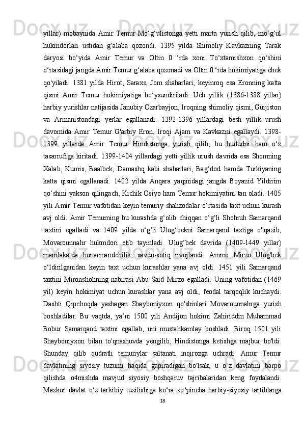 yillar)   mobaynida   Amir   Temur   Mo‘g‘ulistonga   yetti   marta   yurish   qilib,   mo‘g‘ul
hukmdorlari   ustidan   g‘alaba   qozondi.   1395   yilda   Shimoliy   Kavkazning   Tarak
daryosi   bo‘yida   Amir   Temur   va   Oltin   0   ‘rda   xoni   To‘xtamishxon   qo‘shini
o‘rtasidagi jangda Amir Temur g‘alaba qozonadi va Oltin 0 ‘rda hokimiyatiga chek
qo'yiladi.   1381   yilda   Hirot,   Saraxs,   Jom   shaharlari,   keyinroq   esa   Eronning   katta
qismi   Amir   Temur   hokimiyatiga   bo‘ysundiriladi.   Uch   yillik   (1386-1388   yillar)
harbiy yurishlar natijasida Janubiy Ozarbayjon, Iroqning shimoliy qismi, Guijiston
va   Armanistondagi   yerlar   egallanadi.   1392-1396   yillardagi   besh   yillik   urush
davomida   Amir   Temur   G'arbiy   Eron,   Iroqi   Ajam   va   Kavkazni   egallaydi.   1398-
1399   yillarda   Amir   Temur   Hindistonga   yurish   qilib,   bu   hududni   ham   o‘z
tasarrufiga   kiritadi.   1399-1404   yillardagi   yetti   yillik   urush   davrida   esa   Shomning
Xalab,   Kumis,   Baalbek,   Damashq   kabi   shaharlari,   Bag‘dod   hamda   Turkiyaning
katta   qismi   egallanadi.   1402   yilda   Anqara   yaqinidagi   jangda   Boyazid   Yildirim
qo‘shini yakson qilingach, Kichik Osiyo ham Temur hokimiyatini tan oladi. 1405
yili Amir Temur vafotidan keyin temuriy shahzodalar o‘rtasida taxt uchun kurash
avj   oldi.   Amir   Temuming   bu  kurashda   g‘olib   chiqqan   o‘g‘li   Shohruh  Samarqand
taxtini   egalladi   va   1409   yilda   o‘g‘li   Ulug‘bekni   Samarqand   taxtiga   o'tqazib,
Movarounnahr   hukmdori   etib   tayinladi.   Ulug‘bek   davrida   (1409-1449   yillar)
mamlakatda   hunarmandchilik,   savdo-sotiq   rivojlandi.   Ammo   Mirzo   Ulug'bek
o‘ldirilganidan   keyin   taxt   uchun   kurashlar   yana   avj   oldi.   1451   yili   Samarqand
taxtini   Mironshohning   nabirasi   Abu   Said   Mirzo   egalladi.   Uning   vafotidan   (1469
yil)   keyin   hokimiyat   uchun   kurashlar   yana   avj   oldi,   feodal   tarqoqlik   kuchaydi.
Dashti   Qipchoqda   yashagan   Shayboniyxon   qo'shinlari   Movarounnahrga   yurish
boshladilar.   Bu   vaqtda,   ya’ni   1500   yili   Andijon   hokimi   Zahiriddin   Muhammad
Bobur   Samarqand   taxtini   egallab,   uni   mustahkamlay   boshladi.   Biroq   1501   yili
Shayboniyxon   bilan   to'qnashuvda   yengilib,   Hindistonga   ketishga   majbur   bo'ldi.
Shunday   qilib   qudratli   temuriylar   saltanati   inqirozga   uchradi.   Amur   Temur
davlatining   siyosiy   tuzumi   haqida   gapiradigan   bo'lsak,   u   o‘z   davlatini   barpo
qilishda   o4mishda   mavjud   siyosiy   boshqaruv   tajribalaridan   keng   foydalandi.
Mazkur   davlat   o‘z   tarkibiy   tuzilishiga   ko‘ra   ко ‘pineha   harbiy-siyosiy   tartiblarga
18