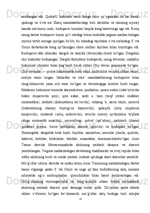 asoslangan   edi.   QudratU   hukmdor   tarix   faniga   ixlos   qo‘yganidan   bo‘lsa   kerak,
qadimgi   va   o‘rta   asr   Sharq   mamlakatlaridagi   turli   davlatlar   va   ularning   siyosiy
hamda ma’muriy usuli, boshqaruv tizimlari haqida keng tasavvurga ega edi. Biroq
uning davlat boshqaruv tizimi qo‘l ostidagi butun hududda yagona markaz lashgan
siyosiy tartib asosiga qurilgan bo‘lib, bu sohadagi  tajribalar o‘rta asrlardagi 0 ‘rta
Osiyo   davlatlarida   keng   qo‘llanilgan   idora   usullari   tajribasi   bilan   boyitilgan   edi.
Boshqaruv ikki idoradan: dargoh va vazirlik (devon)dan iborat bo‘lgan. Dargohni
oliy hukmdor boshqargan. Dargoh faoliyatini boshqarish, uning devonlar, mahalliy
hokimiyat   idoralari   bilan   bog‘lanib   turish   ishlari   Oliy   devon   zimmasida   bo‘lgan.
Oliy devonda — ijroiya hokimiyatda bosh vazir, mulkchilik va soliq ishlari vaziri,
moliya   vaziri   turgan.   Sarhadlar   va   tobe’   mamlakatlarning   boshqaruvi   bilan
shug‘ullanuvchi   yana   uch   vazir   bo‘lgan   va   devonbegiga   hisobot   berib   turgan.
Markaziy hokimiyat tizimida shayxulislom, qozikalon, qoziyi axdos (odat bo'yicha
hukm   chiqaruvchi   qozi),   qozi   askar,   sadri   a   ’zam   (vaqf   yerlari   mulklari
mutasaddisi),   dodxoh   (shikoyatlarni   ko‘ruvchi),   eshikog   ‘a,   saroy   vaziri,   yasovul
(hukmdorning   shaxsiy   buyrug‘ini   bajaruvchi),   qalaqchi   (xiroj   miqdorini
aniqlovchi),   muhassil   (soliq   undiruvchi),   tavochi   (asosiy   qo'shinlarni   to'plash
ishiga   mutasaddi   amaldor),   qorovulbegi,   qutvol   (qal’abon),   muhtasib   (shariat
qoidalari   ijrosini,   bozor   tartiblarini   nazorat   qiluvchi)   va   boshqalar   bo‘lgan.
Shuningdek,   dargohda   bosh   hojib,   hojiblar,   xazinabon,   xonsolar   jibachi,   qushchi,
bakovul,   kotiblar,   bitikchilar,   tabiblar,   sozandalar,   dorixonachilarbo‘lgan.   Amir
Temur   davrida   Movarounnahrda   aholining   yashash   darajasi   va   sharoiti
yaxshilangan. Yagona markazlashgan davlatning shakllanishi va rivoj topishi bilan
oddiy aholining tinch va osuda yashab, mehnat qilishiga shart-sharoitlar yaratildi.
Mo‘g‘ullar istilosi davrida va undan keyin Amir Temuming markazlashgan davlat
barpo   etguniga   qadar   0   ‘rta   Osiyo   va   unga   qo‘shni   hududlarning   xalq   ommasi
nihoyatda   og‘ir   azobuqubatlar,   qiyinchiliklar   bilan   hayot   kechirayotgan   edi.
Mo‘g‘ullaming   vayrongarchilik   va   buzg‘unchilik   ishlari   tufayh   mehnatkash
aholining   yashash   sharoiti   quyi   darajaga   tushib   qoldi.   Xo‘jalikni   qayta   tiklash
ishlari   e’tiborsiz   bo‘lgan   ko‘chmanchi   mo‘g‘ullar   xalq   boshiga   turli   soliqlar
19 