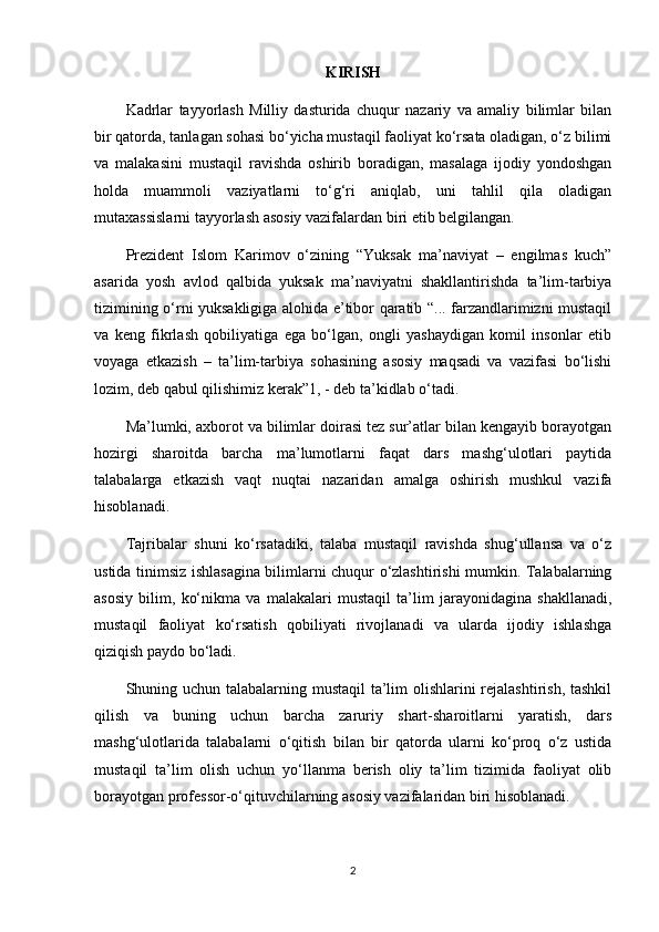 KIRISH
Kadrlar   tayyorlash   Milliy   dasturida   chuqur   nazariy   va   amaliy   bilimlar   bilan
bir qatorda, tanlagan sohasi bo‘yicha mustaqil faoliyat ko‘rsata oladigan, o‘z bilimi
va   malakasini   mustaqil   ravishda   oshirib   boradigan,   masalaga   ijodiy   yondoshgan
holda   muammoli   vaziyatlarni   to‘g‘ri   aniqlab,   uni   tahlil   qila   oladigan
mutaxassislarni tayyorlash asosiy vazifalardan biri etib belgilangan.
Prezident   Islom   Karimov   o‘zining   “Yuksak   ma’naviyat   –   engilmas   kuch”
asarida   yosh   avlod   qalbida   yuksak   ma’naviyatni   shakllantirishda   ta’lim-tarbiya
tizimining o‘rni yuksakligiga alohida e’tibor qaratib “... farzandlarimizni mustaqil
va   keng   fikrlash   qobiliyatiga   ega   bo‘lgan,   ongli   yashaydigan   komil   insonlar   etib
voyaga   etkazish   –   ta’lim-tarbiya   sohasining   asosiy   maqsadi   va   vazifasi   bo‘lishi
lozim, deb qabul qilishimiz kerak”1, - deb ta’kidlab o‘tadi.
Ma’lumki, axborot va bilimlar doirasi tez sur’atlar bilan kengayib borayotgan
hozirgi   sharoitda   barcha   ma’lumotlarni   faqat   dars   mashg‘ulotlari   paytida
talabalarga   etkazish   vaqt   nuqtai   nazaridan   amalga   oshirish   mushkul   vazifa
hisoblanadi.
Tajribalar   shuni   ko‘rsatadiki,   talaba   mustaqil   ravishda   shug‘ullansa   va   o‘z
ustida tinimsiz ishlasagina bilimlarni chuqur o‘zlashtirishi mumkin. Talabalarning
asosiy   bilim,   ko‘nikma   va   malakalari   mustaqil   ta’lim   jarayonidagina   shakllanadi,
mustaqil   faoliyat   ko‘rsatish   qobiliyati   rivojlanadi   va   ularda   ijodiy   ishlashga
qiziqish paydo bo‘ladi.
Shuning uchun talabalarning mustaqil ta’lim  olishlarini  rejalashtirish, tashkil
qilish   va   buning   uchun   barcha   zaruriy   shart-sharoitlarni   yaratish,   dars
mashg‘ulotlarida   talabalarni   o‘qitish   bilan   bir   qatorda   ularni   ko‘proq   o‘z   ustida
mustaqil   ta’lim   olish   uchun   yo‘llanma   berish   oliy   ta’lim   tizimida   faoliyat   olib
borayotgan professor-o‘qituvchilarning asosiy vazifalaridan biri hisoblanadi.
2 