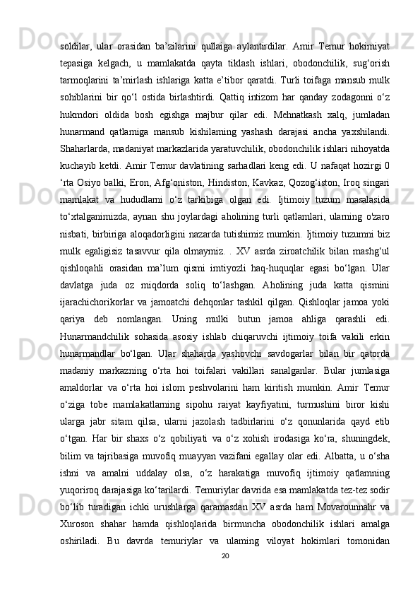 soldilar,   ular   orasidan   ba’zilarini   qullaiga   aylantirdilar.   Amir   Temur   hokimiyat
tepasiga   kelgach,   u   mamlakatda   qayta   tiklash   ishlari,   obodonchilik,   sug‘orish
tarmoqlarini   ta’mirlash   ishlariga   katta   e’tibor   qaratdi.   Turli   toifaga   mansub   mulk
sohiblarini   bir   qo‘l   ostida   birlashtirdi.   Qattiq   intizom   har   qanday   zodagonni   o‘z
hukmdori   oldida   bosh   egishga   majbur   qilar   edi.   Mehnatkash   xalq,   jumladan
hunarmand   qatlamiga   mansub   kishilaming   yashash   darajasi   ancha   yaxshilandi.
Shaharlarda, madaniyat markazlarida yaratuvchilik, obodonchilik ishlari nihoyatda
kuchayib ketdi. Amir  Temur  davlatining sarhadlari  keng edi. U nafaqat  hozirgi  0
‘rta Osiyo balki, Eron, Afg‘oniston, Hindiston, Kavkaz, Qozog‘iston, Iroq singari
mamlakat   va   hududlarni   o‘z   tarkibiga   olgan   edi.   Ijtimoiy   tuzum   masalasida
to‘xtalganimizda,   aynan   shu   joylardagi   aholining   turli   qatlamlari,   ularning   o'zaro
nisbati,   birbiriga   aloqadorligini   nazarda   tutishimiz   mumkin.   Ijtimoiy   tuzumni   biz
mulk   egaligisiz   tasavvur   qila   olmaymiz.   .   XV   asrda   ziroatchilik   bilan   mashg‘ul
qishloqahli   orasidan   ma’lum   qismi   imtiyozli   haq-huquqlar   egasi   bo‘lgan.   Ular
davlatga   juda   oz   miqdorda   soliq   to‘lashgan.   Aholining   juda   katta   qismini
ijarachichorikorlar   va   jamoatchi   dehqonlar   tashkil   qilgan.   Qishloqlar   jamoa   yoki
qariya   deb   nomlangan.   Uning   mulki   butun   jamoa   ahliga   qarashli   edi.
Hunarmandchilik   sohasida   asosiy   ishlab   chiqaruvchi   ijtimoiy   toifa   vakili   erkin
hunarmandlar   bo‘lgan.   Ular   shaharda   yashovchi   savdogarlar   bilan   bir   qatorda
madaniy   markazning   o‘rta   hoi   toifalari   vakillari   sanalganlar.   Bular   jumlasiga
amaldorlar   va   o‘rta   hoi   islom   peshvolarini   ham   kiritish   mumkin.   Amir   Temur
o‘ziga   tobe   mamlakatlarning   sipohu   raiyat   kayfiyatini,   turmushini   biror   kishi
ularga   jabr   sitam   qilsa,   ularni   jazolash   tadbirlarini   o‘z   qonunlarida   qayd   etib
o‘tgan.   Har   bir   shaxs   o‘z   qobiliyati   va   o‘z   xohish   irodasiga   ko‘ra,   shuningdek,
bilim   va   tajribasiga   muvofiq   muayyan   vazifani   egallay   olar   edi.   Albatta,   u   o‘sha
ishni   va   amalni   uddalay   olsa,   o‘z   harakatiga   muvofiq   ijtimoiy   qatlamning
yuqoriroq darajasiga ko‘tarilardi. Temuriylar davrida esa mamlakatda tez-tez sodir
bo‘lib   turadigan   ichki   urushlarga   qaramasdan   XV   asrda   ham   Movarounnahr   va
Xuroson   shahar   hamda   qishloqlarida   birmuncha   obodonchilik   ishlari   amalga
oshiriladi.   Bu   davrda   temuriylar   va   ulaming   viloyat   hokimlari   tomonidan
20 