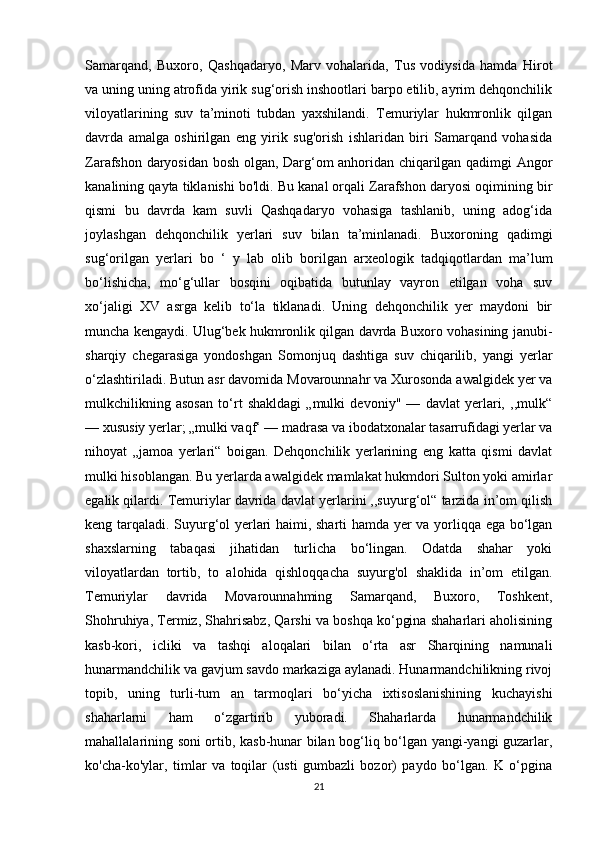 Samarqand,   Buxoro,   Qashqadaryo,   Marv   vohalarida,   Tus   vodiysida   hamda   Hirot
va uning uning atrofida yirik sug‘orish inshootlari barpo etilib, ayrim dehqonchilik
viloyatlarining   suv   ta’minoti   tubdan   yaxshilandi.   Temuriylar   hukmronlik   qilgan
davrda   amalga   oshirilgan   eng   yirik   sug'orish   ishlaridan   biri   Samarqand   vohasida
Zarafshon daryosidan bosh olgan, Darg‘om anhoridan chiqarilgan qadimgi Angor
kanalining qayta tiklanishi bo'ldi. Bu kanal orqali Zarafshon daryosi oqimining bir
qismi   bu   davrda   kam   suvli   Qashqadaryo   vohasiga   tashlanib,   uning   adog‘ida
joylashgan   dehqonchilik   yerlari   suv   bilan   ta’minlanadi.   Buxoroning   qadimgi
sug‘orilgan   yerlari   bo   ‘   у   lab   olib   borilgan   arxeologik   tadqiqotlardan   ma’lum
bo‘lishicha,   mo‘g‘ullar   bosqini   oqibatida   butunlay   vayron   etilgan   voha   suv
xo‘jaligi   XV   asrga   kelib   to‘la   tiklanadi.   Uning   dehqonchilik   yer   maydoni   bir
muncha kengaydi. Ulug‘bek hukmronlik qilgan davrda Buxoro vohasining janubi-
sharqiy   chegarasiga   yondoshgan   Somonjuq   dashtiga   suv   chiqarilib,   yangi   yerlar
o‘zlashtiriladi. Butun asr davomida Movarounnahr va Xurosonda awalgidek yer va
mulkchilikning   asosan   to‘rt   shakldagi   „mulki   devoniy"   —   davlat   yerlari,   ,,mulk“
— xususiy yerlar; „mulki vaqf‘ — madrasa va ibodatxonalar tasarrufidagi yerlar va
nihoyat   „jamoa   yerlari“   boigan.   Dehqonchilik   yerlarining   eng   katta   qismi   davlat
mulki hisoblangan. Bu yerlarda awalgidek mamlakat hukmdori Sulton yoki amirlar
egalik qilardi. Temuriylar davrida davlat yerlarini ,,suyurg‘ol“ tarzida in’om qilish
keng tarqaladi. Suyurg‘ol yerlari haimi, sharti hamda yer va yorliqqa ega bo‘lgan
shaxslarning   tabaqasi   jihatidan   turlicha   bo‘lingan.   Odatda   shahar   yoki
viloyatlardan   tortib,   to   alohida   qishloqqacha   suyurg'ol   shaklida   in’om   etilgan.
Temuriylar   davrida   Movarounnahming   Samarqand,   Buxoro,   Toshkent,
Shohruhiya, Termiz, Shahrisabz, Qarshi va boshqa ko‘pgina shaharlari aholisining
kasb-kori,   icliki   va   tashqi   aloqalari   bilan   o‘rta   asr   Sharqining   namunali
hunarmandchilik va gavjum savdo markaziga aylanadi. Hunarmandchilikning rivoj
topib,   uning   turli-tum   an   tarmoqlari   bo‘yicha   ixtisoslanishining   kuchayishi
shaharlarni   ham   o‘zgartirib   yuboradi.   Shaharlarda   hunarmandchilik
mahallalarining soni ortib, kasb-hunar bilan bog‘liq bo‘lgan yangi-yangi guzarlar,
ko'cha-ko'ylar,   timlar   va   toqilar   (usti   gumbazli   bozor)   paydo   bo‘lgan.   K   o‘pgina
21 