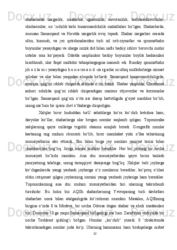 shaharlarda   zargarlik,   miskarlik,   ignasozlik,   sovutsozlik,   toshtarashlovchilar,
shishasozlar,   ко   ‘nchilik   kabi   hunarmandchilik   mahallalari   bo‘lgan.   Shaharlarda,
xususan   Samarqand   va   Hirotda   zargarlik   rivoj   topadi.   Shahar   zargarlari   orasida
oltin,   kumush,   va   jez   qotishmalaridan   turli   xil   zeb-ziynatlar   va   qimmatbaho
buyumlar yasaydigan va ularga nozik did bilan nafis badiiy ishlov beruvchi mohir
ustalar   soni   ko‘payadi.   Odatda   naqshinkor   badiiy   buyumlar   boylik   hashamlari
hisoblanib,   ular   faqat   mulkdor   tabaqalargagina   mansub   edi.   Bunday   qimmatbaho
jih o z la rn i yasaydigan h u n a rm a n d -za rg arlar m utlaq mulkdorlarga xizmat
qilishar   va   ular   bilan   yaqindan   aloqada   bo'lardi.   Samarqand   hunarmandchiligida,
ayniqsa, qog‘oz ishlab chiqarish alohida o‘rin tutadi. Shahar yaqinida, Obirahmat
anhori   sohilida   qog‘oz   ishlab   chiqaradigan   maxsus   objuvozlar   va   korxonalar
bo‘lgan.   Samarqand   qog‘ozi   o‘rta   asr   sharqi   hattotligida   g‘oyat   mashhur   bo‘lib,
uning ma’lum bir qismi chet o‘lkalarga chiqarilgan.
  Xalqlar   biror   hududdan   turU   sabablarga   ko‘ra   ko‘chib   ketishsa   ham,
daryolar   ko‘llar,   shaharlarga   ular   bergan   nomlar   saqlanib   qolgan.   Toponimika
xalqlarning   qaysi   millatga   tegishli   ekanini   aniqlab   beradi.   Geografik   nomlar
kartaning   eng   muhim   elementi   bo‘lib,   biror   mamlakat   yoki   o‘lka   tabiatining
xususiyatlarini   aks   ettiradi.   Shu   bilan   birga   joy   nomlari   jamiyat   tarixi   bilan
chambarchas   bog‘liq.   Joyga   nomni   kishilar   beradilar.   Har   bir   joyning   bir   necha
xususiyati   bo‘lishi   mumkin.   Ana   shu   xususiyatlardan   qaysi   birini   tanlash
jamiyatning   talabiga,   uning   taraqqiyot   darajasiga   bog‘liq.   Xalqlar   turli   joylarga
ko‘chganlarida   yangi   yashash   joylariga   o‘z   nomlarini   beradilar,   ko‘proq   o‘zlari
oldin   istiqomat   qilgan   joylarining   nomini   yangi   yashash   joylariga   ham   beradilar.
Toponimlarning   ana   shu   muhim   xususiyatlaridan   biri   ularning   takrorlanib
turishidir.   Bu   holni   biz   AQSh   shaharlarining   Yevropaning   turli   davlatlari
shaharlari   nomi   bilan   atalganligida   ko‘rishimiz   mumkin.   Masalan,   AQShning
birgina   o‘zida   8   ta   Moskva,   bir   necha   Odessa   degan   shahar   va   aholi   maskanlari
bor. Dunyoda 10 ga yaqin Samarqand bo'lganligi ma’lum. Zarafshon vodiysida bir
necha   Toshkent   qishlog‘i   bo'lgan.   Nomlar   ,,ko‘chib“   yuradi.   0   ‘zbekistonda
takrorlanadigan   nomlar   juda   ko‘p.   Ularning   hammasini   ham   boshqalarga   nisbat
22 