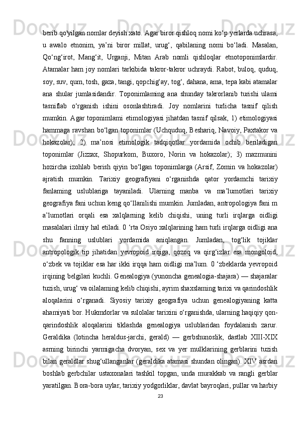 berib qo'yilgan nomlar deyish xato. Agar biror qishloq nomi ko‘p yerlarda uchrasa,
u   awalo   etnonim,   ya’ni   biror   millat,   urug‘,   qabilaning   nomi   bo‘ladi.   Masalan,
Qo‘ng‘irot,   Mang‘it,   Urganji,   Mitan   Arab   nomli   qishloqlar   etnotoponimlardir.
Atamalar   ham   joy  nomlari   tarkibida  takror-takror   uchraydi.  Rabot,   buloq,   quduq,
soy, suv, qum, tosh, gaza, tangi, qopchig‘ay, tog‘, dahana, ama, tepa kabi atamalar
ana   shular   jumlasidandir.   Toponimlaming   ana   shunday   takrorlanib   turishi   ulami
tasniflab   o‘rganish   ishini   osonlashtiradi.   Joy   nomlarini   turlicha   tasnif   qilish
mumkin.   Agar   toponimlami   etimologiyasi   jihatdan   tasnif   qilsak,   1)   etimologiyasi
hammaga ravshan bo‘lgan toponimlar (Uchquduq, Beshariq, Navoiy, Paxtakor va
hokazolar);   2)   ma’nosi   etimologik   tadqiqotlar   yordamida   ochib   beriladigan
toponimlar   (Jizzax,   Shopurkom,   Buxoro,   Norin   va   hokazolar);   3)   mazmunini
hozircha   izohlab   berish   qiyin   bo‘lgan   toponimlarga   (Arsif,   Zomin   va   hokazolar)
ajratish   mumkin.   Tarixiy   geografiyani   o‘rganishda   qator   yordamchi   tarixiy
fanlaming   uslublariga   tayaniladi.   Ularning   manba   va   ma’lumotlari   tarixiy
geografiya fani uchun keng qo‘llanilishi mumkin. Jumladan, antropologiya fani m
a’lumotlari   orqali   esa   xalqlarning   kelib   chiqishi,   uning   turli   irqlarga   oidligi
masalalari ilmiy hal etiladi. 0 ‘rta Osiyo xalqlarining ham turli irqlarga oidligi ana
shu   fanning   uslublari   yordamida   aniqlangan.   Jumladan,   tog‘lik   tojiklar
antropologik   tip   jihatidan   yevropoid   irqiga,   qozoq   va   qirg‘izlar   esa   mongoloid,
o‘zbek  va tojiklar  esa  har  ikki  irqqa ham  oidligi  ma’lum. 0 ‘zbeklarda yevropoid
irqining belgilari kuchli. Genealogiya (yunoncha genealogia-shajara) — shajaralar
tuzish, urug‘ va oilalaming kelib chiqishi, ayrim shaxslaming tarixi va qarindoshlik
aloqalarini   o‘rganadi.   Siyosiy   tarixiy   geografiya   uchun   genealogiyaning   katta
ahamiyati bor. Hukmdorlar va sulolalar tarixini o‘rganishda, ularning haqiqiy qon-
qarindoshlik   aloqalarini   tiklashda   genealogiya   uslublaridan   foydalanish   zarur.
Geraldika   (lotincha   heraldus-jarchi,   gerald)   —   gerbshunoslik,   dastlab   XIII-XIX
asrning   birinchi   yarmigacha   dvoryan,   sex   va   yer   mulklarining   gerblarini   tuzish
bilan geraldlar shug‘ullanganlar (geraldika atamasi shundan olingan). XIV asrdan
boshlab   gerbchilar   ustaxonalari   tashkil   topgan,   unda   murakkab   va   rangli   gerblar
yaratilgan. Bora-bora uylar, tarixiy yodgorliklar, davlat bayroqlari, pullar va harbiy
23 