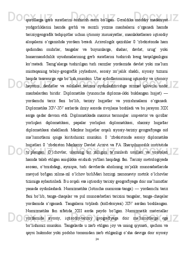 qurollarga   gerb   suratlarini   tushirish   rasm   bo‘lgan.   Geraldika   moddiy   madaniyat
yodgorliklarini   hamda   gerbli   va   ramzli   yozma   manbalarni   o‘rganadi   hamda
tarixiygeografik  tadqiqotlar   uchun   ijtimoiy   xususiyatlar,   mamlakatlararo  iqtisodiy
aloqalarni   o‘rganishda   yordam   beradi.   Arxeologik   qazishlar   0   ‘zbekistonda   ham
qadimdan   muhrlar,   tangalar   va   buyumlarga,   shahar,   davlat,   urug‘   yoki
hunarmandchilik   uyushmalarining   gerb   suratlarini   tushirish   keng   tarqalganligini
ko‘rsatadi.   Tamg‘alarga   tushirilgan   turli   ramzlar   yordamida   davlat   yoki   ma’lum
mintaqaning   tabiiy-geografik   joylashuvi,   asosiy   xo‘jalik   shakli,   siyosiy   tuzumi
haqida tasawurga ega bo‘lish mumkin. Ular ajdodlarimizning iqtisodiy va ijtimoiy
hayotini,   davlatlar   va   sulolalar   tarixini   oydinlashtirishga   xizmat   qiluvchi   nodir
manbalardan   biridir.   Diplomatika   (yunoncha   diploma-ikki   buklangan   hujjat)   —
yordamchi   tarix   fani   bo‘lib,   tarixiy   hujjatlar   va   yozishmalami   o‘rganadi.
Diplomatika XIV-XV asrlarda ilmiy asosda rivojlana boshladi va bu jarayon XIX
asrga   qadar   davom   etdi.   Diplomatikada   maxsus   tarmoqlar.   imperator   va   qirollar
yorliqlari   diplomatikasi,   papalar   yorliqlari   diplomatikasi,   shaxsiy   hujjatlar
diplomatikasi   shakllandi.   Mazkur   hujjatlar   orqali   siyosiy-tarixiy   geografiyaga   oid
ma’lumotlami   qoiga   kiritishimiz   mumkin.   0   ‘zbekistonda   asosiy   diplomatika
hujjatlari   0   ‘zbekiston   Markaziy   Davlat   Arxivi   va   FA   Sharqshunoslik   institutida
to‘plangan.   O‘lchovlar,   ularning   bir   xilligini   ta’minlash   usullari   va   vositalari
hamda talab etilgan aniqlikka erishish yo'llari haqidagi fan. Tarixiy metrologiyada
asosan,   o‘tmishdagi,   ayniqsa,   turli   davrlarda   aholining   xo‘jalik   munosabatlarida
mavjud   bo'lgan   xilma-xil   o‘lchov   birliMari   hozirgi   zamonaviy   metrik   o‘lchovlar
tizimiga aylantiriladi. Bu orqali esa iqtisodiy tarixiy geografiyaga doir ma’lumotlar
yanada   oydinlashadi.   Numizmatika   (lotincha   numisma-tanga)   —   yordamchi   tarix
fani   bo‘lib,   tanga-chaqalar   va   pul   munosabatlari   tarixini   tangalar,   tanga-chaqalar
yordamida   o‘rganadi.   Tangalarni   to'plash   (kolleksiyasi)   XIV   asrdan   boshlangan.
Numizmatika   fan   sifatida   XIII   asrda   paydo   bo‘lgan.   Numizmatik   materiallar
yordamida   siyosiy,   iqtisodiy-tarixiy   geografiyaga   doir   ma’lumotlarga   ega
bo‘lishimiz   mumkin.   Tangalarda   u   zarb   etilgan   joy   va   uning   qiymati,   qachon   va
qaysi   hukmdor   yoki   podsho   tomonidan   zarb  etilganligi   o‘sha   davrga   doir   siyosiy
24 