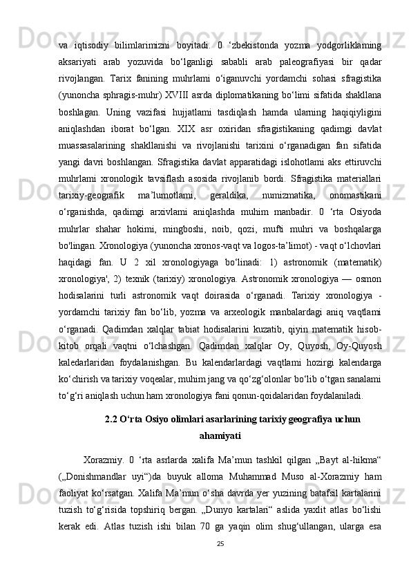 va   iqtisodiy   bilimlarimizni   boyitadi.   0   ‘zbekistonda   yozma   yodgorliklaming
aksariyati   arab   yozuvida   bo‘lganligi   sababli   arab   paleografiyasi   bir   qadar
rivojlangan.   Tarix   fanining   muhrlami   o‘iganuvchi   yordamchi   sohasi   sfragistika
(yunoncha sphragis-muhr) XVIII asrda diplomatikaning bo‘limi sifatida shakllana
boshlagan.   Uning   vazifasi   hujjatlami   tasdiqlash   hamda   ularning   haqiqiyligini
aniqlashdan   iborat   bo‘lgan.   XIX   asr   oxiridan   sfragistikaning   qadimgi   davlat
muassasalarining   shakllanishi   va   rivojlanishi   tarixini   o‘rganadigan   fan   sifatida
yangi   davri   boshlangan.   Sfragistika   davlat   apparatidagi   islohotlami   aks   ettiruvchi
muhrlami   xronologik   tavsiflash   asosida   rivojlanib   bordi.   Sfragistika   materiallari
tarixiy-geografik   ma’lumotlami,   geraldika,   numizmatika,   onomastikani
o‘rganishda,   qadimgi   arxivlami   aniqlashda   muhim   manbadir.   0   ‘rta   Osiyoda
muhrlar   shahar   hokimi,   mingboshi,   noib,   qozi,   mufti   muhri   va   boshqalarga
bo'lingan. Xronologiya (yunoncha xronos-vaqt va logos-ta’limot) - vaqt o‘lchovlari
haqidagi   fan.   U   2   xil   xronologiyaga   bo‘linadi:   1)   astronomik   (matematik)
xronologiya',   2)   texnik   (tarixiy)   xronologiya.   Astronomik   xronologiya   —   osmon
hodisalarini   turli   astronomik   vaqt   doirasida   o‘rganadi.   Tarixiy   xronologiya   -
yordamchi   tarixiy   fan   bo‘lib,   yozma   va   arxeologik   manbalardagi   aniq   vaqtlami
o‘rganadi.   Qadimdan   xalqlar   tabiat   hodisalarini   kuzatib,   qiyin   matematik   hisob-
kitob   orqali   vaqtni   o‘lchashgan.   Qadimdan   xalqlar   Oy,   Quyosh,   Oy-Quyosh
kaledarlaridan   foydalanishgan.   Bu   kalendarlardagi   vaqtlami   hozirgi   kalendarga
ko‘chirish va tarixiy voqealar, muhim jang va qo‘zg‘olonlar bo‘lib o‘tgan sanalami
to‘g‘ri aniqlash uchun ham xronologiya fani qonun-qoidalaridan foydalaniladi. 
2.2 O‘rta Osiyo olimlari asarlarining tarixiy geografiya uchun
ahamiyati
Xorazmiy.   0   ‘rta   asrlarda   xalifa   Ma’mun   tashkil   qilgan   „Bayt   al-hikma“
(„Donishmandlar   uyi“)da   buyuk   alloma   Muhammad   Muso   al-Xorazmiy   ham
faoliyat  ko‘rsatgan.  Xalifa  Ma’mun  o‘sha   davrda   yer  yuzining  batafsil  kartalarini
tuzish   to‘g‘risida   topshiriq   bergan.   „Dunyo   kartalari“   aslida   yaxlit   atlas   bo‘lishi
kerak   edi.   Atlas   tuzish   ishi   bilan   70   ga   yaqin   olim   shug‘ullangan,   ularga   esa
25 