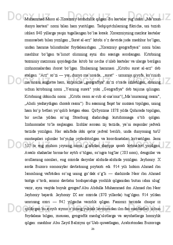 Muhammad Muso al-Xorazmiy boshchilik qilgan. Bu kartalar yig‘indisi „Ma’mun
dunyo  kartasi“   nomi   bilan   ham   yuritilgan.   Tadqiqotchilaming   fikricha,  uni   tuzish
ishlari 840 yillarga yaqin tugallangan bo‘lsa kerak. Xorazmiyning mazkur kartalar
munosabati bilan yozilgan „Surat al-arz“ kitobi o‘z davrida juda mashhur bo‘lgan,
undan   hamma   bilimdonlar   foydalanishgan.   „Xorazmiy   geografiyasi“   nomi   bilan
mashhur   bo‘lgan   ta’limot   olimning   ayni   shu   asariga   asoslangan.   Kitobning
taxminiy mazmuni quyidagicha: kitob bir necha o‘nlab kartalar va ularga berilgan
izohnomalardan   iborat   bo‘lgan.   Shulaming   hammasi   „Kitobu   surat   al-arz“   deb
atalgan. “Arz“ so‘zi — yer, dunyo ma’nosida, „surat“ - umumiy qiyofa, ko‘rinish
ma’nosini   anglatsa   ham,   ko'pincha   „geografiya"   so‘zi   o'mida   ishlatilgan;   shuning
uchun   kitobning   nomi   „Yeming   surati"   yoki   „Geografiya"   deb   taijima   qilingan.
Kitobning  ikkinchi   nomi:   „Kitobi   rasm   ar-rub  al-ma’mur“(„Ma’muramng  rasmi",
„Aholi yashaydigan chorak rasmi"). Bu asaming faqat bir nusxasi  topilgan, uning
ham  ko‘p betlari  yo‘qolib ketgan ekan. Qo'lyozma  1878 yilda  Qohirada  topilgan,
bir   necha   yildan   so‘ng   Strasburg   shahridagi   kutubxonaga   o‘tib   qolgan.
Izohnomalar   to‘la   saqlangan.   Izohlar   asosan   zij   tarzida,   ya’ni   raqamlar   jadvali
tarzida   yozilgan.   Har   sahifada   ikki   qator   jadval   berilib,   unda   dunyoning   turU
mintaqalari   iqlimlar   bo‘yicha   joylashtirilgan   va   koordinatalari   ko'rsatilgan.   Jami
537   ta   eng   muhim   joyning   nomi,   g‘aibdan   sharqqa   qarab   ketma-ket   yozilgan.
Awalo shaharlar birma-bir aytib o‘tilgan, so‘ngra tog‘lar (203 nom), dengizlar va
orollarning   nomlari,   eng   oxirida   daryolar   alohida-alohida   yozilgan.   Jayhoniy.   X
asrda   Buxoro   somoniylar   davlatining   poytaxti   edi.   914   yili   hokim   Ahmad   ibn
Ismoilning   vafotidan   so‘ng   uning   go‘dak   o‘g‘li   —   shahzoda   Nasr   ibn   Ahmad
taxtga   o‘tirdi,   ammo   davlatni   boshqarishga   yoshlik   qilganidan   butun   ishni   ulug‘
vazir,   ayni   vaqtda   buyuk   geograf   Abu   Abdulla   Muhammad   ibn   Ahmad   ibn   Nasr
Jayhoniy   bajardi.   Jayhoniy   IX   asr   oxirida   (870   yillarda)   tug‘ilgan.   914   yildan
umrining   oxiri   —   942   yilgacha   vazirlik   qilgan.   Fanimiz   tarixida   chuqur   iz
qoldirgan bu ajoyib siymo o‘zining yuksak lavozimidan ilm-fan manfaatlari uchun
foydalana   bilgan,   xususan,   geografik   mashg‘ulotlarga   va   sayohatlarga   homiylik
qilgan: mashhur  Abu Zayd Balxiyni qo‘Uab-quwatlagan, Arabistondan  Buxoroga
26 