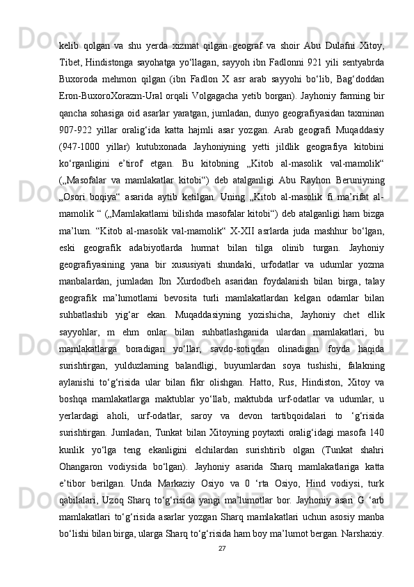 kelib   qolgan   va   shu   yerda   xizmat   qilgan   geograf   va   shoir   Abu   Dulafni   Xitoy,
Tibet,   Hindistonga   sayohatga   yo‘llagan,   sayyoh   ibn   Fadlonni   921   yili   sentyabrda
Buxoroda   mehmon   qilgan   (ibn   Fadlon   X   asr   arab   sayyohi   bo‘lib,   Bag‘doddan
Eron-BuxoroXorazm-Ural  orqali  Volgagacha  yetib borgan). Jayhoniy  farming bir
qancha   sohasiga   oid   asarlar   yaratgan,   jumladan,   dunyo   geografiyasidan   taxminan
907-922   yillar   oralig‘ida   katta   hajmli   asar   yozgan.   Arab   geografi   Muqaddasiy
(947-1000   yillar)   kutubxonada   Jayhoniyning   yetti   jildlik   geografiya   kitobini
ko‘rganligini   e’tirof   etgan.   Bu   kitobning   „Kitob   al-masolik   val-mamolik“
(„Masofalar   va   mamlakatlar   kitobi“)   deb   atalganligi   Abu   Rayhon   Beruniyning
„Osori   boqiya“   asarida   aytib   ketilgan.   Uning   „Kitob   al-masolik   fi   ma’rifat   al-
mamolik “ („Mamlakatlami bilishda masofalar kitobi“) deb atalganligi ham bizga
ma’lum.   “Kitob   al-masolik   val-mamolik“   X-XII   asrlarda   juda   mashhur   bo‘lgan,
eski   geografik   adabiyotlarda   hurmat   bilan   tilga   olinib   turgan.   Jayhoniy
geografiyasining   yana   bir   xususiyati   shundaki,   urfodatlar   va   udumlar   yozma
manbalardan,   jumladan   Ibn   Xurdodbeh   asaridan   foydalanish   bilan   birga,   talay
geografik   ma’lumotlami   bevosita   turli   mamlakatlardan   kelgan   odamlar   bilan
suhbatlashib   yig‘ar   ekan.   Muqaddasiyning   yozishicha,   Jayhoniy   chet   ellik
sayyohlar,   m   ehm   onlar   bilan   suhbatlashganida   ulardan   mamlakatlari,   bu
mamlakatlarga   boradigan   yo‘llar,   savdo-sotiqdan   olinadigan   foyda   haqida
surishtirgan,   yulduzlaming   balandligi,   buyumlardan   soya   tushishi,   falakning
aylanishi   to‘g‘risida   ular   bilan   fikr   olishgan.   Hatto,   Rus,   Hindiston,   Xitoy   va
boshqa   mamlakatlarga   maktublar   yo‘llab,   maktubda   urf-odatlar   va   udumlar,   u
yerlardagi   aholi,   urf-odatlar,   saroy   va   devon   tartibqoidalari   to   ‘g‘risida
surishtirgan.   Jumladan,   Tunkat   bilan   Xitoyning   poytaxti   oralig‘idagi   masofa   140
kunlik   yo‘lga   teng   ekanligini   elchilardan   surishtirib   olgan   (Tunkat   shahri
Ohangaron   vodiysida   bo‘lgan).   Jayhoniy   asarida   Sharq   mamlakatlariga   katta
e’tibor   berilgan.   Unda   Markaziy   Osiyo   va   0   ‘rta   Osiyo,   Hind   vodiysi,   turk
qabilalari,   Uzoq   Sharq   to‘g‘risida   yangi   ma’lumotlar   bor.   Jayhoniy   asari   G   ‘arb
mamlakatlari   to‘g‘risida   asarlar   yozgan   Sharq   mamlakatlari   uchun   asosiy   manba
bo‘lishi bilan birga, ularga Sharq to‘g‘risida ham boy ma’lumot bergan. Narshaxiy.
27 