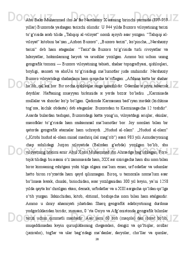 Abu Bakr  Muhammad  ibn Ja’far  Narshaxiy  X asrning birinchi  yarmida (899-959
yillar) Buxoroda yashagan tarixchi olimdir. U 944 yilda Buxoro viloyatining tarixi
to‘g‘risida arab tilida „Tahqiqi  al-viloyat“ nomli ajoyib asar  yozgan. “Tahqiqi  al-
viloyat“ kitobini ba’zan „Axbori Buxoro“, „Buxoro tarixi“, ko‘pincha, „Narshaxiy
tarixi“   deb   ham   ataganlar.   “Tarix“da   Buxoro   to‘g‘risida   turli   rivoyatlar   va
hikoyatlar,   hokimlaming   hayoti   va   urushlar   yozilgan.   Ammo   biz   uchun   uning
geografik tomoni — Buxoro viloyatining tabiati, shahar topografiyasi, qishloqlari,
boyligi,   sanoati   va   ahoUsi   to‘g‘risidagi   ma’lumotlar   juda   muhimdir.   Narshaxiy
Buxoro viloyatidagi shaharlami ham qisqacha ta’riflagan: „Afshina katta bir shahar
bo‘lib, qal’asi bor. Bir necha qishloqlar unga qarashlidir. Odamlar  и  joyni tabarruk
deydilar.   Haftaning   muayyan   birkunida   и   yerda   bozor   bo‘ladiu.   „Karminada
mullalar va shoirlar ko‘p bo‘lgan. Qadimda Karmanani bad’iyan xurdak (kichkina
tog‘ora,   kichik   obdasta)   deb   ataganlar.   Buxorodan   to   Karminagacha   12   toshdir“.
Asarda   bulardan   tashqari,   Buxorodagi   katta   yong‘in,   viloyatdagi   ariqlar,   ekinlar,
masofalar   to‘g‘risida   ham   mukammal   ma’lumotlar   bor.   Joy   nomlari   bilan   bir
qatorda   geografik   atamalar   ham   uchraydi.   „Hudud   al-oIam“.   „Hudud   al-olam“
(„Kitobi hudud al-olam minal mashriq ilal mag‘rib“) asari 983 yili Amudaryoning
chap   sohilidagi   Juzjon   viloyatida   (Balxdan   g‘arbda)   yozilgan   bo‘lib,   shu
viloyatning hokimi amir Abul Xoris Muhammad ibn Ahmadga bag‘ishlagan. Fors-
tojik tilidagi bu asami o‘z zamonasida ham, XIX asr oxirigacha ham shu nom bilan
biror   kimsaning   eshitgani   yoki   tilga  olgani   ma’lum   emas;   urf-odatlar   va   udumlar
hatto   biron   ro‘yxatda   ham   qayd   qilinmagan.   Biroq,   u   tamomila   noma’lum   asar
bo‘lmasa   kerak,   chunki,   birinchidan,   asar   yozilganidan   300   yil   keyin,   ya’ni   1258
yilda qayta ko‘chirilgan ekan; demak, urfodatlar va u XIII asrgacha qo‘ldan-qo‘lga
o‘tib   yurgan.   Ikkinchidan,   kitob,   ehtimol,   boshqacha   nom   bilan   ham   atalgandir.
Ammo   u   ilmiy   ahamiyati   jihatidan   Sharq   geografik   adabiyotining   durdona
yodgorliklaridan biridir, xususan, 0 ‘rta Osiyo va Afg‘onistonda geografik bilimlar
tarixi   uchun   qimmatli   manbadir.   Asar   jami   60   bob   (maqola)   dan   iborat   bo'lib,
muqaddimadan   keyin   quruqliklaming   chegaralari,   dengiz   va   qo‘ltiqlar,   orollar
(jaziraho),   tog'lar   va   ular   bag‘ridagi   ma’danlar,   daryolar,   cho‘llar   va   qumlar,
28 