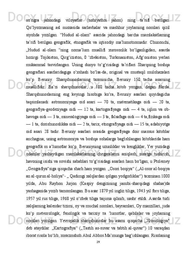 so‘ngra   jahondagi   viloyatlar   (nohiyathoi   jahon)   ning   ta’rifi   berilgan.
Qo‘lyozmaning   asl   nusxasida   sarlavhalar   va   mashhur   joylaming   nomlari   qizil
siyohda   yozilgan.   “Hudud   al-olam“   asarida   jahondagi   barcha   mamlakatlaming
ta’rifi   berilgan   geografik,   etnografik   va   iqtisodiy   ma’lumotnomadir.   Chunonchi,
„Hudud   al-olam   “ning   noma’lum   muallifi   xurosonlik   bo‘lganligidan,   asarda
hozirgi   Tojikiston,   Qirg‘iziston,   0   ‘zbekiston,   Turkmaniston,   Afg‘oniston   yerlari
mukammal   tasvirlangan.   Uning   dunyo   to‘g‘risidagi   ta’riflari   Sharqning   boshqa
geografiari   asarlaridagiga   o‘xshash   bo‘lsa-da,   original   va   mustaqil   mulohazalari
ko‘p.   Beruniy.   Sharqshunoslarning   taxminicha,   Beruniy   150   tacha   asarning
muallifidir.   Ba’zi   sharqshunoslar,   u   180   tacha   kitob   yozgan,   degan   fikrda.
Sharqshunoslarning   eng   keyingi   hisobiga   ko‘ra,   Beruniy   asarlari   quyidagicha
taqsimlanadi:   astronomiyaga   oid   asari   —   70   ta,   matematikaga   oidi   —   20   ta,
geografiya-geodeziyaga   oidi   —   12   ta,   kartografiyaga   oidi   —   4   ta,   iqlim   va   ob-
havoga oidi — 3 ta, mineralogiyaga oidi — 3 ta, falsafaga oidi — 4 ta,fizikaga oidi
— 1 ta, dorishunoslikka oidi — 2 ta, tarix, etnografiyaga oidi — 15 ta, adabiyotga
oid   asari   28   tadir.   Beruniy   asarlari   orasida   geografiyaga   doir   maxsus   kitoblar
anchagina; uning astronomiya va boshqa sohalarga bag'ishlangan kitoblarida ham
geografik   m   a’lumotlar   ko‘p.   Beruniyning   uzunliklar   va   kengliklar,   Yer   yuzidagi
odamlar   yashaydigan   mamlakatlaming   chegaralarini   aniqlash,   suratga   tushirish,
havoning isishi va sovishi sabablari to‘g‘risidagi asarlari ham bo‘lgan; u Ptolemey
„Geografiya“siga qisqacha sharh ham yozgan. „Osori boqiya“ (,,Al-osor al-boqiya
an al-qurun al-holiya“- „ Qadimgi xalqlardan qolgan yodgorliklar“) taxminan 1000
yilda,   Abu   Rayhon   Jurjon   (Kaspiy   dengizining   janubi-sharqidagi   shahar)da
yashaganida yozib tamomlangan. Bu asar 1879 yil ingliz tiliga, 1943 yil fors tiliga,
1957 yil rus tiliga, 1968 yil o‘zbek tiliga taijima qilinib, nashr etildi. Asarda turli
xalqlaming kalendar tizimi, oy va muchal nomlari, bayramlari, Oy manzillari, juda
ko‘p   meteorologik,   fenologik   va   tarixiy   та   ’lumotlar,   qabilalar   va   joylaming
nomlari   yozilgan.   Yevropalik   sharqshunoslar   bu   asami   qisqacha   „Xronologiya"
deb   ataydilar.   „Kartografiya“   („Tastih   as-suvar   va   tabtih   al-quvar“)   10   varaqdan
iborat risola bo‘lib, xorazmshoh Abul Abbos Ma’munga bag‘ishlangan. Risolaning
29 