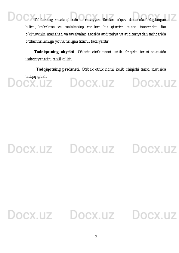 Talabaning   mustaqil   ishi   –   muayyan   fandan   o‘quv   dasturida   belgilangan
bilim,   ko‘nikma   va   malakaning   ma’lum   bir   qismini   talaba   tomonidan   fan
o‘qituvchisi maslahati va tavsiyalari asosida auditoriya va auditoriyadan tashqarida
o‘zlashtirilishiga yo‘naltirilgan tizimli faoliyatdir.
Tadqiqotning   obyekti .   O'zbek   etnik   nomi   kelib   chiqishi   tarixi   xususida
imkoniyatlarini tahlil qilish.
Tadqiqotning   predmeti.   O'zbek   etnik   nomi   kelib   chiqishi   tarixi   xususida
tadqiq qilish.
3 