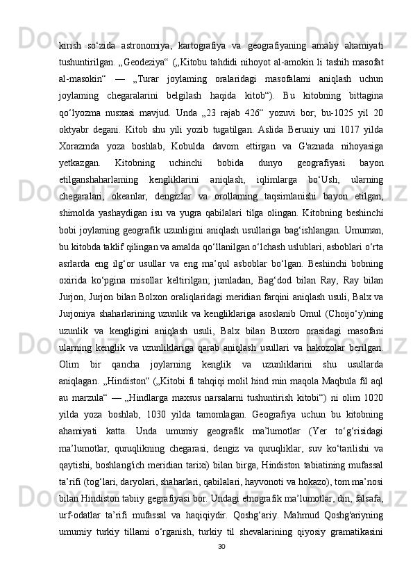 kirish   so‘zida   astronomiya,   kartografiya   va   geografiyaning   amaliy   ahamiyati
tushuntirilgan.   „Geodeziya“   („Kitobu   tahdidi   nihoyot   al-amokin   li   tashih   masofat
al-masokin“   —   „Turar   joylaming   oralaridagi   masofalami   aniqlash   uchun
joylaming   chegaralarini   belgilash   haqida   kitob“).   Bu   kitobning   bittagina
qo‘lyozma   nusxasi   mavjud.   Unda   „23   rajab   426“   yozuvi   bor;   bu-1025   yil   20
oktyabr   degani.   Kitob   shu   yili   yozib   tugatilgan.   Aslida   Beruniy   uni   1017   yilda
Xorazmda   yoza   boshlab,   Kobulda   davom   ettirgan   va   G'aznada   nihoyasiga
yetkazgan.   Kitobning   uchinchi   bobida   dunyo   geografiyasi   bayon
etilganshaharlaming   kengliklarini   aniqlash,   iqlimlarga   bo‘Ush,   ularning
chegaralari,   okeanlar,   dengizlar   va   orollaming   taqsimlanishi   bayon   etilgan,
shimolda   yashaydigan   isu   va   yugra   qabilalari   tilga   olingan.   Kitobning   beshinchi
bobi   joylaming   geografik   uzunligini   aniqlash   usullariga   bag‘ishlangan.   Umuman,
bu kitobda taklif qilingan va amalda qo‘llanilgan o‘lchash uslublari, asboblari o‘rta
asrlarda   eng   ilg‘or   usullar   va   eng   ma’qul   asboblar   bo‘lgan.   Beshinchi   bobning
oxirida   ko‘pgina   misollar   keltirilgan;   jumladan,   Bag‘dod   bilan   Ray,   Ray   bilan
Jurjon, Jurjon bilan Bolxon oraliqlaridagi meridian farqini aniqlash usuli, Balx va
Jurjoniya   shaharlarining   uzunlik   va   kengliklariga   asoslanib   Omul   (Choijo‘y)ning
uzunlik   va   kengligini   aniqlash   usuli,   Balx   bilan   Buxoro   orasidagi   masofani
ularning   kenglik   va   uzunliklariga   qarab   aniqlash   usullari   va   hakozolar   berilgan.
Olim   bir   qancha   joylarning   kenglik   va   uzunliklarini   shu   usullarda
aniqlagan. ,,Hindiston“ („Kitobi fi tahqiqi molil hind min maqola Maqbula fil aql
au   marzula“   —   „Hindlarga   maxsus   narsalarni   tushuntirish   kitobi“)   ni   olim   1020
yilda   yoza   boshlab,   1030   yilda   tamomlagan.   Geografiya   uchun   bu   kitobning
ahamiyati   katta.   Unda   umumiy   geografik   ma’lumotlar   (Yer   to‘g‘risidagi
ma’lumotlar,   quruqlikning   chegarasi,   dengiz   va   quruqliklar,   suv   ko‘tarilishi   va
qaytishi,   boshlang'ich   meridian  tarixi)   bilan  birga,   Hindiston   tabiatining   mufassal
ta’rifi (tog‘lari, daryolari, shaharlari, qabilalari, hayvonoti va hokazo), tom ma’nosi
bilan Hindiston tabiiy gegrafiyasi bor. Undagi etnografik ma’lumotlar, din, falsafa,
urf-odatlar   ta’rifi   mufassal   va   haqiqiydir.   Qoshg‘ariy.   Mahmud   Qoshg'ariyning
umumiy   turkiy   tillami   o‘rganish,   turkiy   til   shevalarining   qiyosiy   gramatikasini
30 