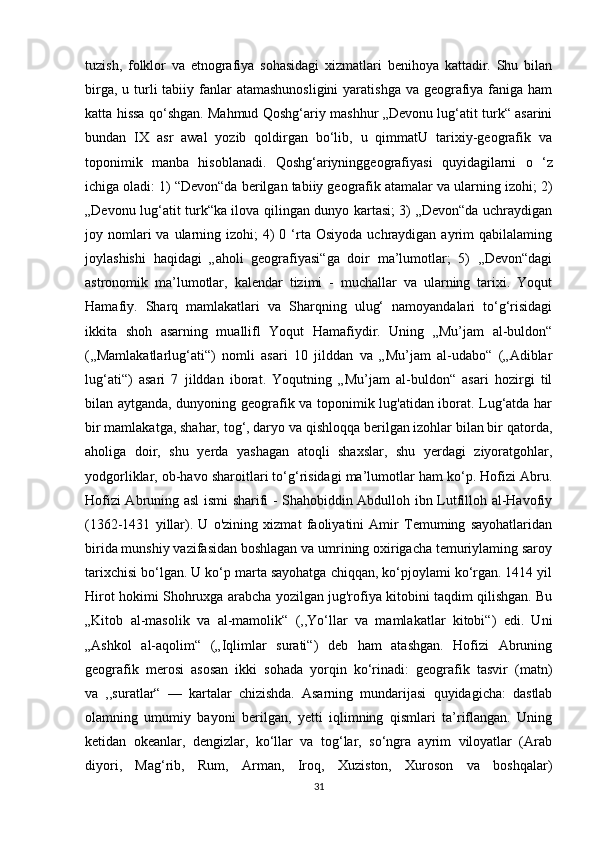 tuzish,   folklor   va   etnografiya   sohasidagi   xizmatlari   benihoya   kattadir.   Shu   bilan
birga, u turli  tabiiy fanlar  atamashunosligini  yaratishga  va geografiya faniga ham
katta hissa qo‘shgan. Mahmud Qoshg‘ariy mashhur „Devonu lug‘atit turk“ asarini
bundan   IX   asr   awal   yozib   qoldirgan   bo‘lib,   u   qimmatU   tarixiy-geografik   va
toponimik   manba   hisoblanadi.   Qoshg‘ariyninggeografiyasi   quyidagilarni   о   ‘z
ichiga oladi: 1) “Devon“da berilgan tabiiy geografik atamalar va ularning izohi; 2)
„Devonu lug‘atit turk“ka ilova qilingan dunyo kartasi; 3) „Devon“da uchraydigan
joy nomlari  va  ularning  izohi;  4)  0  ‘rta  Osiyoda  uchraydigan ayrim  qabilalaming
joylashishi   haqidagi   „aholi   geografiyasi“ga   doir   ma’lumotlar;   5)   ,,Devon“dagi
astronomik   ma’lumotlar,   kalendar   tizimi   -   muchallar   va   ularning   tarixi.   Yoqut
Hamafiy.   Sharq   mamlakatlari   va   Sharqning   ulug‘   namoyandalari   to‘g‘risidagi
ikkita   shoh   asarning   muallifl   Yoqut   Hamafiydir.   Uning   „Mu’jam   al-buldon“
(,,Mamlakatlarlug‘ati“)   nomli   asari   10   jilddan   va   „Mu’jam   al-udabo“   („Adiblar
lug‘ati“)   asari   7   jilddan   iborat.   Yoqutning   „Mu’jam   al-buldon“   asari   hozirgi   til
bilan aytganda, dunyoning geografik va toponimik lug'atidan iborat. Lug‘atda har
bir mamlakatga, shahar, tog‘, daryo va qishloqqa berilgan izohlar bilan bir qatorda,
aholiga   doir,   shu   yerda   yashagan   atoqli   shaxslar,   shu   yerdagi   ziyoratgohlar,
yodgorliklar, ob-havo sharoitlari to‘g‘risidagi ma’lumotlar ham ko‘p. Hofizi Abru.
Hofizi Abruning asl ismi sharifi - Shahobiddin Abdulloh ibn Lutfilloh al-Havofiy
(1362-1431   yillar).   U   o'zining   xizmat   faoliyatini   Amir   Temuming   sayohatlaridan
birida munshiy vazifasidan boshlagan va umrining oxirigacha temuriylaming saroy
tarixchisi bo‘lgan. U ko‘p marta sayohatga chiqqan, ko‘pjoylami ko‘rgan. 1414 yil
Hirot hokimi Shohruxga arabcha yozilgan jug'rofiya kitobini taqdim qilishgan. Bu
„Kitob   al-masolik   va   al-mamolik“   (,,Yo‘llar   va   mamlakatlar   kitobi“)   edi.   Uni
„Ashkol   al-aqolim“   („Iqlimlar   surati“)   deb   ham   atashgan.   Hofizi   Abruning
geografik   merosi   asosan   ikki   sohada   yorqin   ko‘rinadi:   geografik   tasvir   (matn)
va   ,,suratlar“   —   kartalar   chizishda.   Asarning   mundarijasi   quyidagicha:   dastlab
olamning   umumiy   bayoni   berilgan,   yetti   iqlimning   qismlari   ta’riflangan.   Uning
ketidan   okeanlar,   dengizlar,   ko‘llar   va   tog‘lar,   so‘ngra   ayrim   viloyatlar   (Arab
diyori,   Mag‘rib,   Rum,   Arman,   Iroq,   Xuziston,   Xuroson   va   boshqalar)
31 