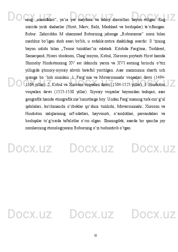 ning   ,,masofalari“,   ya’ni   yer   maydoni   va   tabiiy   sharoitlari   bayon   etilgan.   Eng
oxirida   yirik   shaharlar   (Hirot,   Marv,   Balx,   Mashhad   va   boshqalar)   ta’riflangan.
Bobur.   Zahiriddin   M   uhammad   Boburning   jahonga   „Bobumoma“   nomi   bilan
mashhur   bo‘lgan   shoh   asari   bo'lib,   u   esdalik-xotira   shaklidagi   asardir.   0   ‘zining
bayon   uslubi   bilan   „Temur   tuzuklari“ni   eslatadi.   Kitobda   Farg'ona,   Toshkent,
Samarqand, Hisori shodmon, Chag‘oniyon, Kobul, Xuroson poytaxti Hirot hamda
Shimoliy   Hindistonning   XV   asr   ikkinchi   yarmi   va   XVI   asrning   birinchi   o‘ttiz
yilligida   ijtimoiy-siyosiy   ahvoli   batafsil   yoritilgan.   Asar   mazmunini   shartli   uch
qismga   bo   ‘lish   mumkin:   1.   Farg‘ona   va   Movarounnahr   voqealari   davri   (1494-
1504 yillar). 2. Kobul va Xuroson voqealari davri (1504-1525 yillar). 3. Hindiston
voqealari   davri   (1525-1530   yillar).   Siyosiy   voqealar   bayonidan   tashqari,   asar
geografik hamda etnografik ma’lumotlaiga boy. Undan Farg‘onaning turk-mo‘g‘ul
qabilalari,   ko'chmanchi   o‘zbeklar   qo‘shini   tuzilishi,   Movarounnahr,   Xuroson   va
Hindiston   xalqlarining   urf-odatlari,   hayvonoti,   o‘simliklari,   parrandalari   va
boshqalar   to‘g‘risida   tafsilotlar   o‘rin   olgan.   Shuningdek,   asarda   bir   qancha   joy
nomlarining etimologiyasini Boburning o‘zi tushuntirib o‘tgan. 
32 
