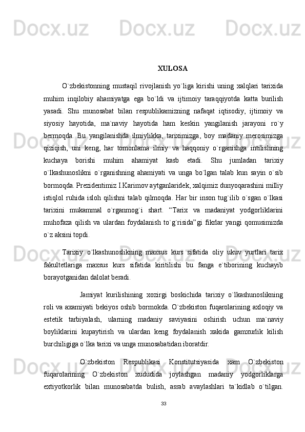 XULOSA
O`zbekistonning   mustaqil   rivojlanish   yo`liga   kirishi   uning   xalqlari   tarixida
muhim   inqilobiy   ahamiyatga   ega   bo`ldi   va   ijtimoiy   taraqqiyotda   katta   burilish
yasadi.   Shu   munosabat   bilan   respublikamizning   nafaqat   iqtisodiy,   ijtimoiy   va
siyosiy   hayotida,   ma`naviy   hayotida   ham   keskin   yangilanish   jarayoni   ro`y
bermoqda.   Bu   yangilanishda   ilmiylikka,   tariximizga,   boy   madaniy   merosimizga
qiziqish,   uni   keng,   har   tomonlama   ilmiy   va   haqqoniy   o`rganishga   intilishning
kuchaya   borishi   muhim   ahamiyat   kasb   etadi.   Shu   jumladan   tarixiy
o`lkashunoslikni   o`rganishning   ahamiyati   va   unga   bo`lgan   talab   kun   sayin   o`sib
bormoqda. Prezidentimiz I.Karimov aytganlaridek, xalqimiz dunyoqarashini milliy
istiqlol   ruhida   isloh   qilishni   talab   qilmoqda.   Har   bir   inson   tug`ilib   o`sgan   o`lkasi
tarixini   mukammal   o`rganmog`i   shart.   “Tarix   va   madaniyat   yodgorliklarini
muhofaza   qilish   va   ulardan   foydalanish   to`g`risida”gi   fikrlar   yangi   qomusimizda
o`z aksini topdi. 
Tarixiy   o`lkashunoslikning   maxsus   kurs   sifatida   oliy   ukuv   yurtlari   tarix
fakultetlariga   maxsus   kurs   sifatida   kiritilishi   bu   fanga   e`tiborining   kuchayib
borayotganidan dalolat beradi.
Jamiyat   kurilishining   xozirgi   boskichida   tarixiy   o`lkashunoslikning
roli va axamiyati bekiyos oshib bormokda. O`zbekiston fuqarolarining axloqiy va
estetik   tarbiyalash,   ularning   madaniy   saviyasini   oshirish   uchun   ma`naviy
boyliklarini   kupaytirish   va   ulardan   keng   foydalanish   xakida   gamxurlik   kilish
burchiligiga o`lka tarixi va unga munosabatidan iboratdir.
O`zbekiston   Respublikasi   Konstitutsiyasida   xam   O`zbekiston
fuqarolarining   O`zbekiston   xududida   joylashgan   madaniy   yodgorliklarga
extiyotkorlik   bilan   munosabatda   bulish,   asrab   avaylashlari   ta`kidlab   o`tilgan.
33 