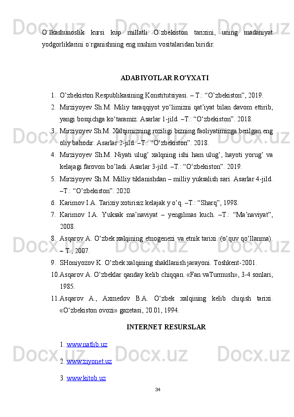 O`lkashunoslik   kursi   kup   millatli   O`zbekiston   tarixini,   uning   madaniyat
yodgorliklarini o`rganishning eng muhim vositalaridan biridir.
ADABIYOTLAR RO'YXATI
1. O’zbekiston Respublikasining Konstitutsiyasi. – T.: “O’zbekiston”, 2019.
2. Mirziyoyev  Sh.M.  Miliy   taraqqiyot  yo‘limizni   qat’iyat  bilan  davom  ettirib,
yangi bosqichga ko‘taramiz. Asarlar 1-jild. –T.: “O‘zbekiston”. 2018.
3. Mirziyoyev Sh.M. Xalqimizning roziligi bizning faoliyatimizga berilgan eng
oliy bahodir. Asarlar 2-jild. –T.: “O‘zbekiston”. 2018.
4. Mirziyoyev   Sh.M.   Niyati   ulug’   xalqning   ishi   ham   ulug’,   hayoti   yorug’   va
kelajagi farovon bo’ladi. Asarlar 3-jild. –T.: “O‘zbekiston”. 2019.
5. Mirziyoyev Sh.M. Milliy tiklanishdan – milliy yuksalish sari. Asarlar 4-jild.
–T.: “O’zbekiston”. 2020.
6. Karimov I.A. Tarixiy xotirisiz kelajak y o’q. –T.: “Sharq”, 1998.
7. Karimov   I.A.   Yuksak   ma’naviyat   –   yengilmas   kuch.   –T.:   “Ma’naviyat”,
2008.
8. Asqarov A. O‘zbek xalqining etnogenezi va etnik tarixi. (o‘quv qo‘llanma).
– T., 2007.
9. SHoniyozov K. O‘zbek xalqining shakllanish jarayoni. Toshkent-2001.
10. Asqarov A. O‘zbeklar qanday kelib chiqqan. «Fan vaTurmush», 3-4 sonlari,
1985.
11. Asqarov   A.,   Axmedov   B.A.   O‘zbek   xalqining   kelib   chiqish   tarixi.
«O‘zbekiston ovozi» gazetasi, 20.01, 1994.
INTERNET RESURSLAR
1.  www.natlib.uz  
2.  www.ziyonet.uz   
3.  www.kitob.uz
34 