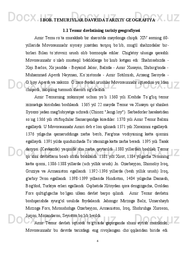 I BOB. TEMURIYLAR DAVRIDA TARIXIY GEOGRAFIYA
1.1  Temur davlatining tarixiy geografiyasi
Amir Temu ro`ta murakkab bir sharoitda maydonga chiqdi. XIV asrning 60-
yillarida   Movoraunnahr   siyosiy   jixatdan   tarqoq   bo`lib,   mug'il   shahzodalar   bir-
birlari   Bilan   to`xtovsiz   urush   olib   bormoqda   edilar.   Chig'atoy   ulusiga   qarashli
Movoraunnahr   o`nlab   mustaqil   bekliklarga   bo`linib   ketgan   edi:   Shahrisabizda   -
Xoji   Barlos,   Xo`jandda   -   Boyazid   Jaloir,   Balxda   -   Amir   Xusayin,   Shibirg'onda   -
Muhammad   Aperdi   Nayman,   Ko`xistonda   -   Amir   Sotilmish,   Arxang   Saroyda   -
O`ljoy Aperdi va xakozo. O`zaro feodal urushlar Movoraunnahr iqtisodini yo`ldan
chiqardi, xalqning turmush sharoiti og'irlashdi. 
Amir   Temurning   xokimiyat   uchun   yo`li   1360   yili   Keshda   To`g'liq   temur
xizmatiga   kirishdan   boshlandi.   1365   yil   22   mayda   Temur   va   Xusayn   qo`shinlari
Ilyosxo`jadan mag'lubiyatga uchradi (Chinoz "Jangi loy"). Sarbadorlar harakatidan
so`ng 1366 yili ittifoqchilar Samarqandga kiradilar. 1370 yili Amir Temur Balxni
egallaydi. U Movoraunnahr Amiri deb e`lon qilinadi 1371 yili Xorazmni egallaydi.
1376   yilgacha   qamaruddinga   zarba   berib,   Farg'ona   vodiysining   katta   qismini
egallaydi. 1391 yilda qunduzchada To`xtamizga katta zarba beradi. 1395 yili Tarak
daryosi   (Kavkazda)   yaqinida   shu   zarba   qaytarildi.   1380   yillardan   boshlab   Temur
qo`shni davlatlarni bosib olishi boshlandi. 1381 yili Xirot, 1384 yilgacha  Э ronning
katta qismi, 1386-1388 yillarda (uch yillik urush)  Jn. Ozarbayjon, Shimoliy Iroq,
Gruziya   va   Armaniston   egallandi.   1392-1396   yillarda   (besh   yillik   urush)   Iroq,
g'arbiy   Э ron   egallandi.   1398-1399   yillarida   Hindiston,   1404   yilgacha   Damash,
Bog'dod, Turkiya erlari egallandi. Oqibatida Xitoydan qora dengizgacha, Oroldan
Fors   qultig'igacha   bo`lgan   ulkan   davlat   barpo   qilindi.     Amir   Temur   davlatni
boshqarishda   syurg'ol   usulida   foydalandi.   Jahongir   Mirzoga   Bal х ,   Umarshayh
Mirzoga   Fors,   Mironshohga   Ozarbayjon,   Armaniston,   Iroq,   Shohruhga   Xuroson,
Jurjon, Mozandaron, Seyiston bo`lib berildi.  
Amir   Temur   davlati   iqtisodi   to`g'risida   gapirganda   shuni   aytish   mumkinki,
Movoraunnahr   bu   davrda   tarixdagi   eng   rivojlangan   cho`qqilaridan   birida   edi.
4 