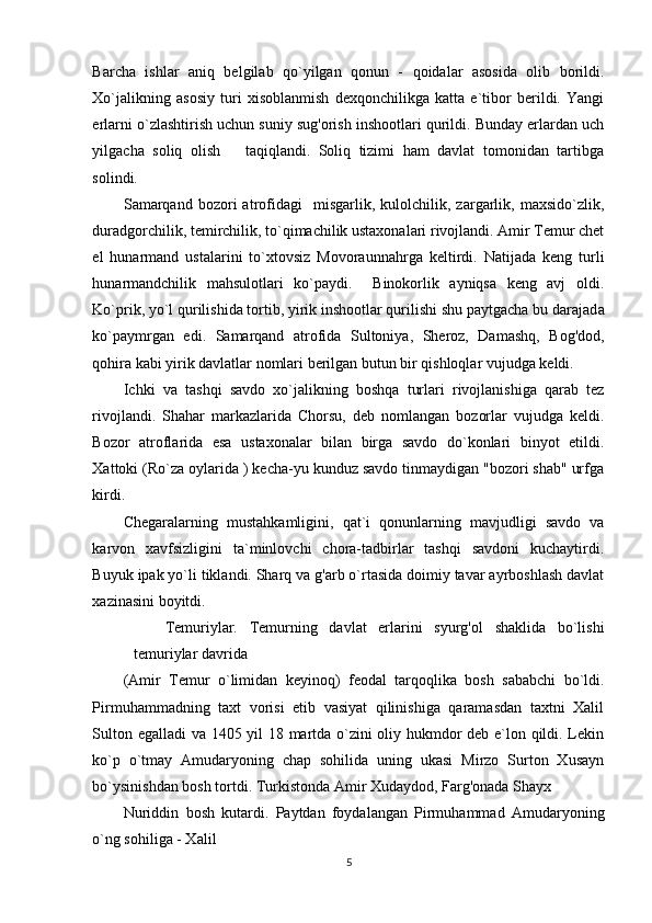 Barcha   ishlar   aniq   belgilab   qo`yilgan   qonun   -   qoidalar   asosida   olib   borildi.
Xo`jalikning   asosiy   turi   xisoblanmish   dexqonchilikga   katta   e`tibor   berildi.   Yangi
erlarni o`zlashtirish uchun suniy sug'orish inshootlari qurildi. Bunday erlardan uch
yilgacha   soliq   olish       taqiqlandi.   Soliq   tizimi   ham   davlat   tomonidan   tartibga
solindi.  
Samarqand   bozori   atrofidagi     misgarlik,   kulolchilik,  zargarlik,  maxsido`zlik,
duradgorchilik, temirchilik, to`qimachilik ustaxonalari rivojlandi. Amir Temur chet
el   hunarmand   ustalarini   to`xtovsiz   Movoraunnahrga   keltirdi.   Natijada   keng   turli
hunarmandchilik   mahsulotlari   ko`paydi.     Binokorlik   ayniqsa   keng   avj   oldi.
Ko`prik, yo`l qurilishida tortib, yirik inshootlar qurilishi shu paytgacha bu darajad а
ko`paymrgan   edi.   Samarqand   atrofida   Sultoniya,   Sheroz,   Damashq,   Bog'dod,
qohira kabi yirik davlatlar nomlari berilgan butun bir qishloqlar vujudga keldi.  
Ichki   va   tashqi   savdo   xo`jalikning   boshqa   turlari   rivojlanishiga   qarab   tez
rivojlandi.   Shahar   markazlarida   Chorsu,   deb   nomlangan   bozorlar   vujudga   keldi.
Bozor   atroflarida   esa   ustaxonalar   bilan   birga   savdo   do`konlari   binyot   etildi.
Xattoki (Ro`za oylarida ) kecha-yu kunduz savdo tinmaydigan "bozori shab" urfga
kirdi.  
Chegaralarning   mustahkamligini,   qat`i   qonunlarning   mavjudligi   savdo   va
karvon   xavfsizligini   ta`minlovchi   chora-tadbirlar   tashqi   savdoni   kuchaytirdi.
Buyuk ipak yo`li tiklandi. Sharq va g'arb o`rtasida doimiy tavar ayrboshlash davlat
xazinasini boyitdi.  
Temuriylar.   Temurning   davlat   erlarini   syurg'ol   shaklida   bo`lishi
temuriylar davrida 
(Amir   Temur   o`limidan   keyinoq)   feodal   tarqoqlika   bosh   sababchi   bo`ldi.
Pirmuhammadning   taxt   vorisi   etib   vasiyat   qilinishiga   qaramasdan   taxtni   Xalil
Sulton egalladi va 1405 yil 18 martda o`zini oliy hukmdor deb e`lon qildi. Lekin
ko`p   o`tmay   Amudaryoning   chap   sohilida   uning   ukasi   Mirzo   Surton   Xusayn
bo`ysinishdan bosh tortdi. Turkistonda Amir Xudaydod, Farg'onada Shayx 
Nuriddin   bosh   kutardi.   Paytdan   foydalangan   Pirmuhammad   Amudaryoning
o`ng sohiliga - Xalil 
5 