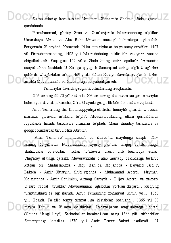 Sulton   erlariga   kechib   o`tdi.   Umuman,   Xurosonda   Shohruh,   Balx,   g'azna,
qandahorda 
Pirmuhammad,   g'arbiy   Э ron   va   Ozarbayjonda   Mironshohning   o`g'illari
Umarshayx   Mirzo   va   Abu   Bakr   Mirzolar   mustaqil   hokimlarga   aylanishdi.
Farg'onada   Xudaydod,   Xorazmda   Idiku   temuriylarga   bo`ysinmay   quydilar.   1407
yil   Pirmuhammadning,   1408   yili   Mironshohning   o`ldirilishi   vaziyatni   yanada
chigallashtirdi.   Faqatgina   149   yilda   Shohruhning   taxtni   egallashi   birmuncha
osoyishtalikni   boshladi.   U   Xirotga   qaytgach   Samarqand   taxtiga   o`g'li   Ulug'bekni
qoldirdi.   Ulug'bekdan   so`ng   1469   yilda   Sulton   Xusayn   davrida   rivojlandi.   Lekin
amalda Movoraunnahr va Xuroson ajratib yuborilgan edi.  
Temuriylar davrida geografik bilimlarning rivojlanishi. 
XIV   asrning   60-70   yillaridan   to   XV   asr   oxirigacha   hukm   surgan   temuriylar
hokimiyati davrida, aksincha, O`rta Osiyoda geografik bilimlar ancha rivojlandi.    
Amir Temurning  ilm-fan taraqqiyotiga etarlicha  homiylik qilmadi.  U asosan
mashxur   quruvchi   ustalarni   to`plab   Movoraunnahrning   ulkan   qurilishlarida
foydalandi   hamda   tarixnavis   olimlarni   to`pladi.   Mana   shunday   tarixnavis   va
geogrif olimlardan biri Hofizi Abrudir. 
Amir     Temu     ro`   ta     murakkab     bir     sharoi   tda     maydonga     chiqdi   .     XIV
asrning     60-yillarida     Movoraunnahr     siyosiy     jixatdan     tarqoq     bo`lib,     mug'il
shahzodalar     bi   r-birlari       Bilan     to`xtovsiz     urush     olib     bormoqda     edilar.
Chig'atoy  ul usiga  qarashli  Movoraunnahr  o`nlab  mustaqil  bekliklarga  bo`linib
ketgan     edi:     Shahrisabizda     -     Xoji     Barl   os,     Xo`jandda     -     Boyazid     Jaloi   r,
Balxda     -     Amir     Xusayin,     Shibi   rg'onda     -     Muhammad     Aperdi       Nayman,
Ko`xistonda  -  Amir  Sotilmish,  Arxang  Saroyda  -  O`ljoy  Aperdi  va  xakozo.
O`zaro   feodal     urushlar   Movoraunnahr   iqtisodini   yo`ldan chiqardi ,   xalqning
turmushsharoi t i   og'i rlashdi.   Amir   Temurning   xokimiyat   uchun   yo`li     1360
yili    Keshda   To`g'liq   temur    xizmat  i  ga   ki  rishdan   boshlandi  .   1365   yil    22
mayda     Temur     va     Xusayn     qo`shinlari       Ilyosxo`jadan     mag'lubiyatga     uchradi
(Chinoz  "Jangi  l oy").  Sarbadorl ar  harakat i dan  so`ng  1366  yili  ittifoqchilar
Samarqandga     kiradilar.     1370     yili     Amir     Temur     Balxni     egallaydi   .     U
6 