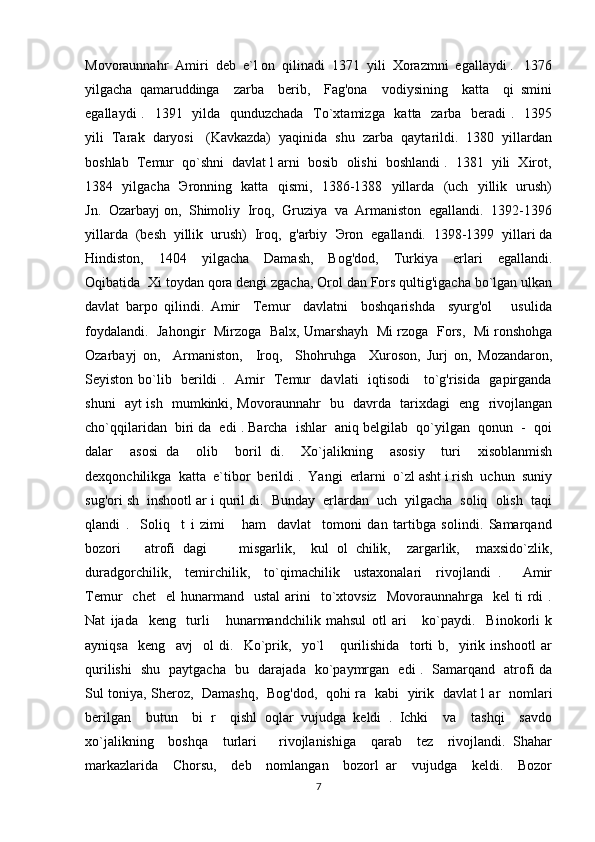 Movoraunnahr  Amiri  deb  e`l on  qilinadi  1371  yili  Xorazmni  egallaydi .   1376
yilgacha   qamaruddinga     zarba     berib,     Fag'ona     vodiysining     katta     qi   smini
egallaydi  .   1391   yilda   qunduzchada   To`xtamizga   katta   zarba   beradi .   1395
yili  Tarak  daryosi   (Kavkazda)  yaqinida  shu  zarba  qaytarildi.  1380  yillardan
boshlab  Temur  qo`shni  davlat l arni  bosib  olishi  boshlandi .  1381  yili  Xirot,
1384   yilgacha    Э ronning   katta   qismi,   1386-1388   yillarda   (uch   yillik   urush)
Jn.  Ozarbayj on,  Shimoliy  Iroq,  Gruziya  va  Armaniston  egallandi.  1392-1396
yillarda  (besh  yillik  urush)  Iroq,  g'arbiy   Э ron  egallandi.  1398-1399  yillari da
Hindiston,     1404     yilgacha     Damash,     Bog'dod,     Turkiya     erlari     egallandi.
Oqibatida  Xi toydan qora dengi zgacha, Orol dan Fors qultig'igacha bo`lgan ulkan
davlat   barpo   qilindi.   Amir     Temur     davlatni     boshqarishda     syurg'ol       usulida
foydalandi.   Jahongir   Mirzoga  Bal х , Umarshayh   Mi rzoga   Fors,  Mi ronshohga
Ozarbayj   on,     Armaniston,     Iroq,     Shohruhga     Xuroson,   Jurj   on,   Mozandaron,
Seyiston bo`lib   berildi .   Amir   Temur   davlati   iqtisodi     to`g'risida   gapirganda
shuni   ayt ish   mumkinki, Movoraunnahr   bu   davrda   tarixdagi   eng   rivojlangan
cho`qqilaridan  biri da  edi . Barcha  ishlar  aniq belgilab  qo`yilgan  qonun  -  qoi
dalar     asosi   da     olib     boril   di.     Xo`jalikning     asosiy     turi     xisoblanmish
dexqonchilikga  katta  e`tibor  berildi .  Yangi  erlarni  o`zl asht i rish  uchun  suniy
sug'ori sh  inshootl ar i quril di.  Bunday  erlardan  uch  yilgacha  soliq  olish  taqi
qlandi   .     Soliq     t   i   zimi       ham     davlat     tomoni   dan   tartibga   solindi.   Samarqand
bozori       atrofi   dagi         misgarlik,     kul   ol   chilik,     zargarlik,     maxsido`zlik,
duradgorchilik,     temirchilik,     to`qimachilik     ustaxonalari     rivojlandi   .       Amir
Temur     chet    el  hunarmand    ustal   arini    to`xtovsiz    Movoraunnahrga    kel  ti  rdi   .
Nat   ijada     keng     turli       hunarmandchilik   mahsul   otl   ari       ko`paydi.     Binokorli   k
ayniqsa     keng     avj     ol   di.     Ko`prik,     yo`l       qurilishida     torti   b,     yirik   inshootl   ar
qurilishi   shu   paytgacha   bu   darajad а    ko`paymrgan   edi .   Samarqand   atrofi da
Sul toniya, Sheroz,   Damashq,   Bog'dod,   qohi ra   kabi   yirik   davlat l ar   nomlari
berilgan     butun     bi   r     qishl   oqlar   vujudga   keldi   .   Ichki     va     tashqi     savdo
xo`jalikning     boshqa     turlari       rivojlanishiga     qarab     tez     rivojlandi.   Shahar
markazlarida     Chorsu,     deb     nomlangan     bozorl   ar     vujudga     keldi.     Bozor
7 