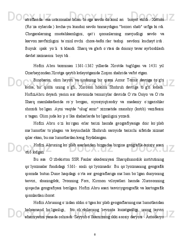 atroflarida   esa ustaxonalar bilan   bi rga savdo do`konl ari     binyot etildi . Xattoki
(Ro`za oylarida ) kecha-yu kunduz savdo tinmaydigan "bozori shab" urfga ki rdi.
Chegaralarning     mustahkamligini,     qat`i     qonunlarning     mavjudligi     savdo     va
karvon xavfsizligini  ta`minl ovchi  chora-tadbi rlar  tashqi   savdoni  kuchayt irdi .
Buyuk     ipak     yo`li     ti   klandi.   Sharq   va   g'arb   o`rtasi   da   doimiy   tavar   ayrboshlash
davlat xazinasini  boyi tdi . 
Hofizi   Abru   taxminan   1361-1362   yillarda   Xirotda   tug'ilgan   va   1431   yil
Ozarbayjondan Xirotga qaytib kelayotganida Zinjon shahrida vafot etgan. 
Binobarin,   olim   hayoti   va   ijodining   bir   qismi   Amur   Temur   davriga   to`g'ri
kelsa,   bir   qismi   uning   o`g'li,   Xuroson   hokimi   Shohruh   davriga   to`g'ri   keladi.
HofiziAbru   deyarli   yarim   asr   davomida   temuriylar   davrida   O`rta   Osiyo   va   O`rta
Sharq   mamlakatlarida   ro`y   bergan,   siyosiyiqtisodiy   va   madaniy   o`zgarishlar
shoxidi   bo`lgan.   Ayni   vaqtda   "ulug'   amir"   xizmatida   munshiy   (kotib)   vazifasini
o`tagan. Olim juda ko`p o`lka shaharlarda bo`lganligini yozadi. 
Hofizi   Abru   o`zi   ko`rgan   erlar   tarixi   hamda   geografiyasiga   doir   ko`plab
ma`lumotlar   to`plagan   va   keyinchalik   Shohruh   saroyida   tarixchi   sifatida   xizmat
qilar ekan, bu ma`lumotlardan keng foydalangan.  
Hofizi  Abruning ko`plab asarlaridan bizgacha birgina geografik-tarixiy asari
eti б  kelgan. 
Bu   asa     O`zbekiston   SSR   Fanlar   akademiyasi   Sharqshunoslik   institutining
qo`lyozmalar   fondidagi   5361-   sonli   qo`lyozmadir.   Bu   qo`lyozmaning   geografik
qismida   butun   Dune   haqidagi   o`rta   asr   geograflariga   ma`lum   bo`lgan   dunyoning
tasviri,   shuningdek,   Э ronning   Fors,   Kirmon   viloyatlari   hamda   Xurosonning
qisqacha geografiyasi  berilgan. Hofizi Abru asari tasviriygeografik va kartografik
qismlardan iborat. 
Hofizi Abruning o`zidan oldin o`tgan ko`plab geograflarning ma`lumotlaridan
bahramand   bo`lganligi,     bu   ob`ekilarning   bevosita   kuzatganligi,   uning   tasviri
ahamiyatini yanada oshiradi. Sayyoh o`lkamizning ikki asosiy daryosi - Amudaryo
8 