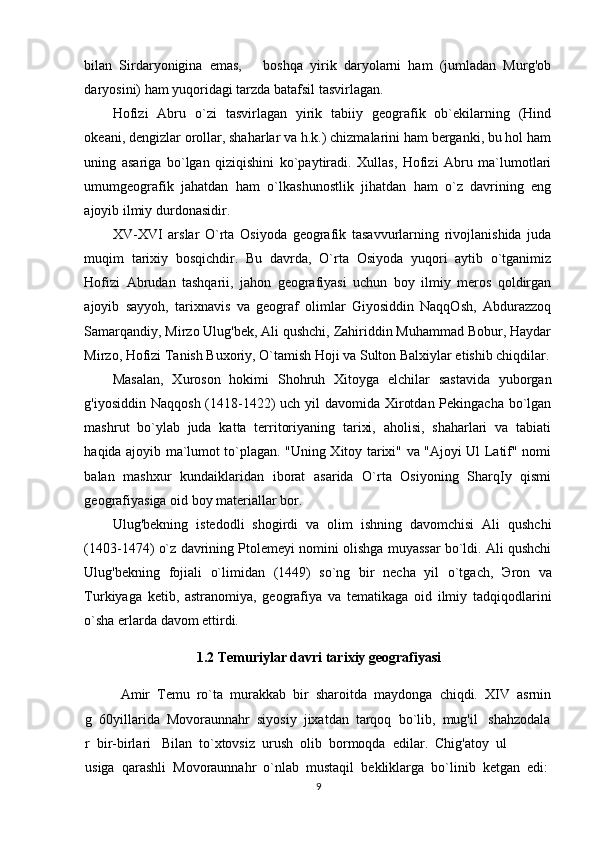 bilan   Sirdaryonigina   emas,       boshqa   yirik   daryolarni   ham   (jumladan   Murg'ob
daryosini) ham yuqoridagi tarzda batafsil tasvirlagan. 
Hofizi   Abru   o`zi   tasvirlagan   yirik   tabiiy   geografik   ob`ekilarning   (Hind
okeani, dengizlar orollar, shaharlar va h.k.) chizmalarini ham berganki, bu hol ham
uning   asariga   bo`lgan   qiziqishini   ko`paytiradi.   Xullas,   Hofizi   Abru   ma`lumotlari
umumgeografik   jahatdan   ham   o`lkashunostlik   jihatdan   ham   o`z   davrining   eng
ajoyib ilmiy durdonasidir. 
XV-XVI   arslar   O`rta   Osiyoda   geografik   tasavvurlarning   rivojlanishida   juda
muqim   tarixiy   bosqichdir.   Bu   davrda,   O`rta   Osiyoda   yuqori   aytib   o`tganimiz
Hofizi   Abrudan   tashqarii,   jahon   geografiyasi   uchun   boy   ilmiy   meros   qoldirgan
ajoyib   sayyoh,   tarixnavis   va   geograf   olimlar   Giyosiddin   NaqqOsh,   Abdurazzoq
Samarqandiy, Mirzo Ulug'bek, Ali qushchi, Zahiriddin Muhammad Bobur, Haydar
Mirzo, Hofizi Tanish Buxoriy, O`tamish Hoji va Sulton Balxiylar etishib chiqdilar.
Masalan,   Xuroson   hokimi   Shohruh   Xitoyga   elchilar   sastavida   yuborgan
g'iyosiddin Naqqosh (1418-1422) uch yil davomida Xirotdan Pekingacha bo`lgan
mashrut   bo`ylab   juda   katta   territoriyaning   tarixi,   aholisi,   shaharlari   va   tabiati
haqida ajoyib ma`lumot to`plagan. "Uning Xitoy tarixi" va "Ajoyi Ul Latif" nomi
balan   mashxur   kundaiklaridan   iborat   asarida   O`rta   Osiyoning   SharqIy   qismi
geografiyasiga oid boy materiallar bor.  
Ulug'bekning   istedodli   shogirdi   va   olim   ishning   davomchisi   Ali   qushchi
(1403-1474) o`z davrining Ptolemeyi nomini olishga muyassar bo`ldi. Ali qushchi
Ulug'bekning   fojiali   o`limidan   (1449)   so`ng   bir   necha   yil   o`tgach,   Э ron   va
Turkiyaga   ketib,   astranomiya,   geografiya   va   tematikaga   oid   ilmiy   tadqiqodlarini
o`sha erlarda davom ettirdi. 
1.2  Temuriylar davri tarixiy geografiyasi
Amir     Temu     ro`ta     murakkab     bir     sharoitda     maydonga     chiqdi.     XIV     asrnin
g     60yillarida     Movoraunnahr     siyosiy     jixatdan     tarqoq     bo`lib,     mug'il       shahzodala
r     bir-birlari       Bilan     to`xtovsiz     urush     olib     bormoqda     edilar.     Chig'atoy     ul
usiga     qarashli     Movoraunnahr     o`nlab     mustaqil     bekliklarga     bo`linib     ketgan     edi:
9 