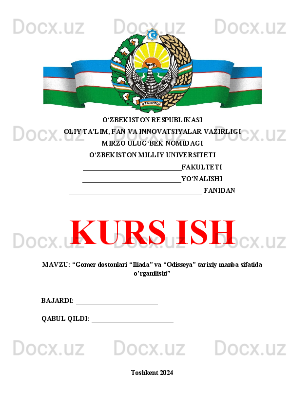 O‘ZBEKISTON RESPUBLIKASI 
OLIY TA’LIM, FAN VA INNOVATSIYALAR VAZIRLIGI
MIRZO ULUG‘BEK NOMIDAGI 
O‘ZBEKISTON MILLIY UNIVERSITETI
_____________________________FAKULTETI
_____________________________YO‘NALISHI
_______________________________________ FANIDAN
KURS ISH
MAVZU: “Gomer dostonlari “Iliada” va “Odisseya” tarixiy manba sifatida
o’rganilishi”
BAJARDI: ________________________
QABUL QILDI: ________________________
Toshkent 2024 