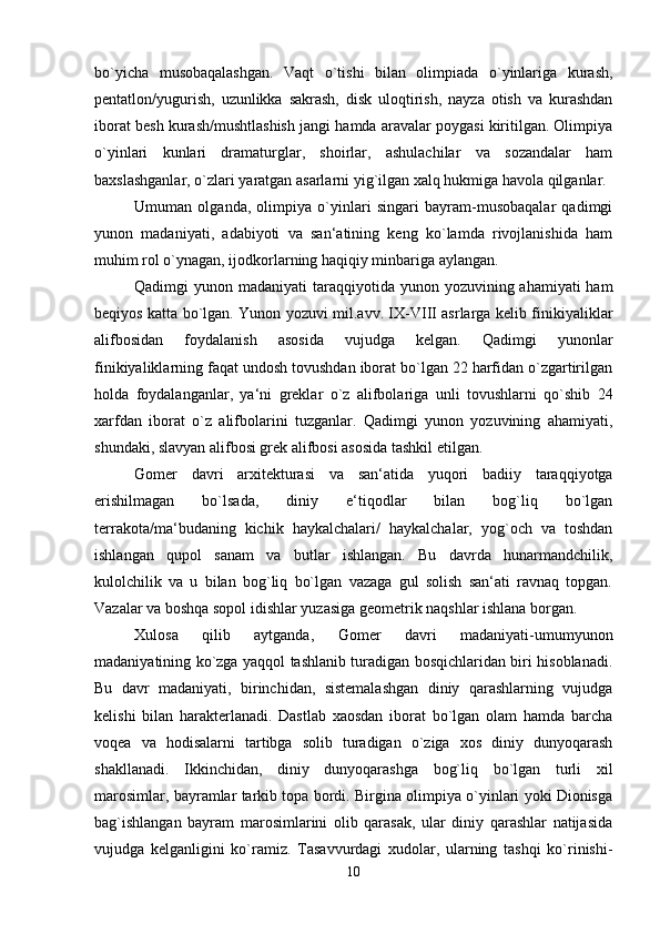 bo`yicha   musobaqalashgan.   Vaqt   o`tishi   bilan   olimpiada   o`yinlariga   kurash,
pentatlon/yugurish,   uzunlikka   sakrash,   disk   uloqtirish,   nayza   otish   va   kurashdan
iborat besh kurash/mushtlashish jangi hamda aravalar poygasi kiritilgan. Olimpiya
o`yinlari   kunlari   dramaturglar,   shoirlar,   ashulachilar   va   sozandalar   ham
baxslashganlar, o`zlari yaratgan asarlarni yig`ilgan xalq hukmiga havola qilganlar. 
Umuman   olganda,   olimpiya   o`yinlari   singari   bayram-musobaqalar   qadimgi
yunon   madaniyati,   adabiyoti   va   san‘atining   keng   ko`lamda   rivojlanishida   ham
muhim rol o`ynagan, ijodkorlarning haqiqiy minbariga aylangan. 
Qadimgi  yunon madaniyati  taraqqiyotida yunon yozuvining ahamiyati  ham
beqiyos katta bo`lgan. Yunon yozuvi mil.avv. IX-VIII asrlarga kelib finikiyaliklar
alifbosidan   foydalanish   asosida   vujudga   kelgan.   Qadimgi   yunonlar
finikiyaliklarning faqat undosh tovushdan iborat bo`lgan 22 harfidan o`zgartirilgan
holda   foydalanganlar,   ya‘ni   greklar   o`z   alifbolariga   unli   tovushlarni   qo`shib   24
xarfdan   iborat   o`z   alifbolarini   tuzganlar.   Qadimgi   yunon   yozuvining   ahamiyati,
shundaki, slavyan alifbosi grek alifbosi asosida tashkil etilgan. 
Gomer   davri   arxitekturasi   va   san‘atida   yuqori   badiiy   taraqqiyotga
erishilmagan   bo`lsada,   diniy   e‘tiqodlar   bilan   bog`liq   bo`lgan
terrakota/ma‘budaning   kichik   haykalchalari/   haykalchalar,   yog`och   va   toshdan
ishlangan   qupol   sanam   va   butlar   ishlangan.   Bu   davrda   hunarmandchilik,
kulolchilik   va   u   bilan   bog`liq   bo`lgan   vazaga   gul   solish   san‘ati   ravnaq   topgan.
Vazalar va boshqa sopol idishlar yuzasiga geometrik naqshlar ishlana borgan. 
Xulosa   qilib   aytganda,   Gomer   davri   madaniyati-umumyunon
madaniyatining ko`zga yaqqol tashlanib turadigan bosqichlaridan biri hisoblanadi.
Bu   davr   madaniyati,   birinchidan,   sistemalashgan   diniy   qarashlarning   vujudga
kelishi   bilan   harakterlanadi.   Dastlab   xaosdan   iborat   bo`lgan   olam   hamda   barcha
voqea   va   hodisalarni   tartibga   solib   turadigan   o`ziga   xos   diniy   dunyoqarash
shakllanadi.   Ikkinchidan,   diniy   dunyoqarashga   bog`liq   bo`lgan   turli   xil
marosimlar, bayramlar tarkib topa bordi. Birgina olimpiya o`yinlari yoki Dionisga
bag`ishlangan   bayram   marosimlarini   olib   qarasak,   ular   diniy   qarashlar   natijasida
vujudga   kelganligini   ko`ramiz.   Tasavvurdagi   xudolar,   ularning   tashqi   ko`rinishi-
10 