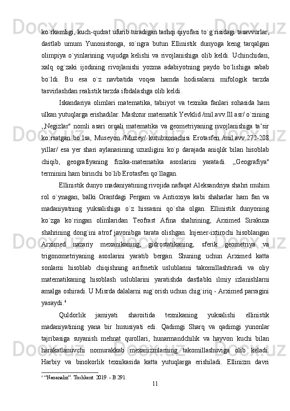 ko`rkamligi, kuch-qudrat ufurib turadigan tashqi qiyofasi to`g`risidagi tasavvurlar,
dastlab   umum   Yunonistonga,   so`ngra   butun   Ellinistik   dunyoga   keng   tarqalgan
olimpiya   o`yinlarining   vujudga   kelishi   va   rivojlanishiga   olib   keldi.   Uchinchidan,
xalq   og`zaki   ijodining   rivojlanishi   yozma   adabiyotning   paydo   bo`lishiga   sabab
bo`ldi.   Bu   esa   o`z   navbatida   voqea   hamda   hodisalarni   mifologik   tarzda
tasvirlashdan realistik tarzda ifodalashga olib keldi. 
Iskandariya   olimlari   matematika,   tabiiyot   va   texnika   fanlari   sohasida   ham
ulkan yutuqlarga erishadilar. Mashxur matematik Yevklid /mil.avv.Ill asr/ o`zining
,,Negizlar"   nomli   asari   orqali   matematika   va   geometriyaning   rivojlanishiga   ta‘sir
ko`rsatgan   bo`lsa,   Museyon   /Muzey/   kutubxonachisi   Erotasfen   /mil.avv.272-208
yillar/   esa   yer   shari   aylanasining   uzunligini   ko`p   darajada   aniqlik   bilan   hisoblab
chiqib,   geografiyaning   fizika-matematika   asoslarini   yaratadi.   ,,Geografiya"
terminini ham birinchi bo`lib Erotasfen qo`llagan. 
Ellinistik dunyo madaniyatining rivojida nafaqat Aleksandriya shahri muhim
rol   o`ynagan,   balki   Orantdagi   Pergam   va   Antioxiya   kabi   shaharlar   ham   fan   va
madaniyatning   yuksalishiga   o`z   hissasini   qo`sha   olgan.   Ellinistik   dunyoning
ko`zga   ko`ringan   olimlaridan   Teofrast   Afina   shahrining,   Arximed   Sirakuza
shahrining   dong`ini   atrof   javonibga   tarata   olishgan.   Injener-ixtirochi   hisoblangan
Arximed   nazariy   mexanikaning,   gidrostatikaning,   sferik   geometriya   va
trigonometriyaning   asoslarini   yaratib   bergan.   Shuning   uchun   Arximed   katta
sonlarni   hisoblab   chiqishning   arifmetik   uslublarini   takomillashtiradi   va   oliy
matematikaning   hisoblash   uslublarini   yaratishda   dastlabki   ilmiy   izlanishlarni
amalga oshiradi. U Misrda dalalarni sug`orish uchun chig`iriq - Arximed parragini
yasaydi. 6
Quldorlik   jamiyati   sharoitida   texnikaning   yuksalishi   ellinistik
madaniyatining   yana   bir   hususiyati   edi.   Qadimgi   Sharq   va   qadimgi   yunonlar
tajribasiga   suyanish   mehnat   qurollari,   hunarmandchilik   va   hayvon   kuchi   bilan
harakatlanuvchi   nomurakkab   mexanizmlarning   takomillashuviga   olib   keladi.
Harbiy   va   binokorlik   texnikasida   katta   yutuqlarga   erishiladi.   Ellinizm   davri
6
 “Neoanaliz”. Toshkent. 2019. - B 291.
11 