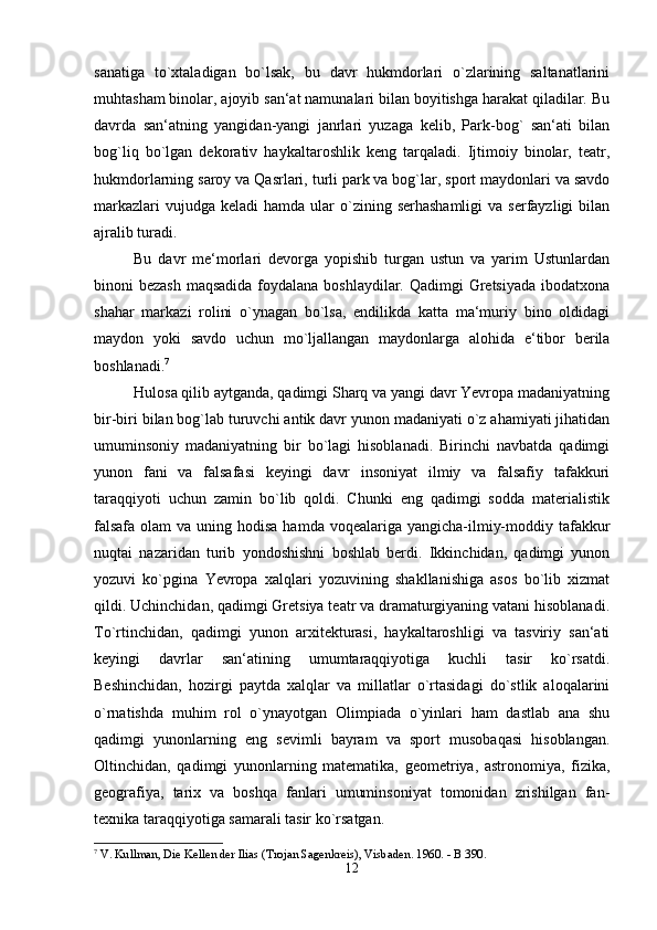 sanatiga   to`xtaladigan   bo`lsak,   bu   davr   hukmdorlari   o`zlarining   saltanatlarini
muhtasham binolar, ajoyib san‘at namunalari bilan boyitishga harakat qiladilar. Bu
davrda   san‘atning   yangidan-yangi   janrlari   yuzaga   kelib,   Park-bog`   san‘ati   bilan
bog`liq   bo`lgan   dekorativ   haykaltaroshlik   keng   tarqaladi.   Ijtimoiy   binolar,   teatr,
hukmdorlarning saroy va Qasrlari, turli park va bog`lar, sport maydonlari va savdo
markazlari   vujudga keladi  hamda  ular  o`zining serhashamligi  va  serfayzligi  bilan
ajralib turadi. 
Bu   davr   me‘morlari   devorga   yopishib   turgan   ustun   va   yarim   Ustunlardan
binoni bezash  maqsadida foydalana boshlaydilar. Qadimgi  Gretsiyada  ibodatxona
shahar   markazi   rolini   o`ynagan   bo`lsa,   endilikda   katta   ma‘muriy   bino   oldidagi
maydon   yoki   savdo   uchun   mo`ljallangan   maydonlarga   alohida   e‘tibor   berila
boshlanadi. 7
Hulosa qilib aytganda, qadimgi Sharq va yangi davr Yevropa madaniyatning
bir-biri bilan bog`lab turuvchi antik davr yunon madaniyati o`z ahamiyati jihatidan
umuminsoniy   madaniyatning   bir   bo`lagi   hisoblanadi.   Birinchi   navbatda   qadimgi
yunon   fani   va   falsafasi   keyingi   davr   insoniyat   ilmiy   va   falsafiy   tafakkuri
taraqqiyoti   uchun   zamin   bo`lib   qoldi.   Chunki   eng   qadimgi   sodda   materialistik
falsafa  olam  va uning hodisa  hamda voqealariga yangicha-ilmiy-moddiy tafakkur
nuqtai   nazaridan   turib   yondoshishni   boshlab   berdi.   Ikkinchidan,   qadimgi   yunon
yozuvi   ko`pgina   Yevropa   xalqlari   yozuvining   shakllanishiga   asos   bo`lib   xizmat
qildi. Uchinchidan, qadimgi Gretsiya teatr va dramaturgiyaning vatani hisoblanadi.
To`rtinchidan,   qadimgi   yunon   arxitekturasi,   haykaltaroshligi   va   tasviriy   san‘ati
keyingi   davrlar   san‘atining   umumtaraqqiyotiga   kuchli   tasir   ko`rsatdi.
Beshinchidan,   hozirgi   paytda   xalqlar   va   millatlar   o`rtasidagi   do`stlik   aloqalarini
o`rnatishda   muhim   rol   o`ynayotgan   Olimpiada   o`yinlari   ham   dastlab   ana   shu
qadimgi   yunonlarning   eng   sevimli   bayram   va   sport   musobaqasi   hisoblangan.
Oltinchidan,   qadimgi   yunonlarning   matematika,   geometriya,   astronomiya,   fizika,
geografiya,   tarix   va   boshqa   fanlari   umuminsoniyat   tomonidan   zrishilgan   fan-
texnika taraqqiyotiga samarali tasir ko`rsatgan. 
7
 V. Kullman, Die Kellen der Ilias (Trojan Sagenkreis), Visbaden. 1960. - B 390.
12 